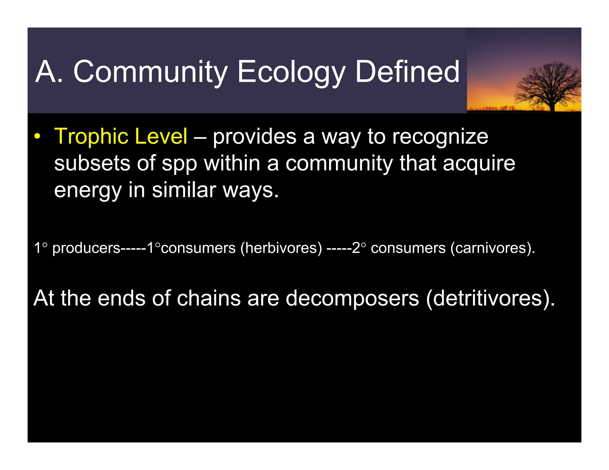 A. Community Ecology Defined
• Trophic Level – provides a way to recognize
subsets of spp within a community that acquire
energy in similar ways.
1° producers-----1°consumers (herbivores) -----2° consumers (carnivores).
At the ends of chains are decomposers (detritivores).
 