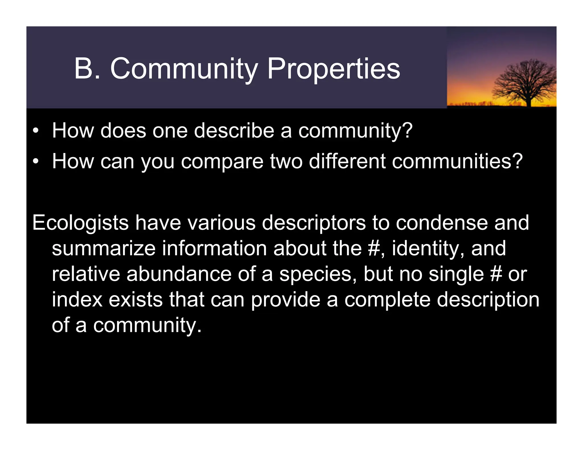 B. Community Properties
• How does one describe a community?
• How can you compare two different communities?
Ecologists have various descriptors to condense and
summarize information about the #, identity, and
relative abundance of a species, but no single # or
index exists that can provide a complete description
of a community.
 