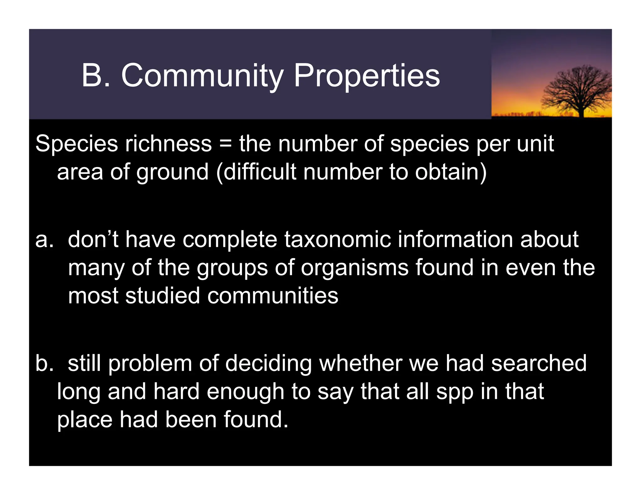 B. Community Properties
Species richness = the number of species per unit
area of ground (difficult number to obtain)
a. don’t have complete taxonomic information about
many of the groups of organisms found in even the
most studied communities
b. still problem of deciding whether we had searched
long and hard enough to say that all spp in that
place had been found.
 