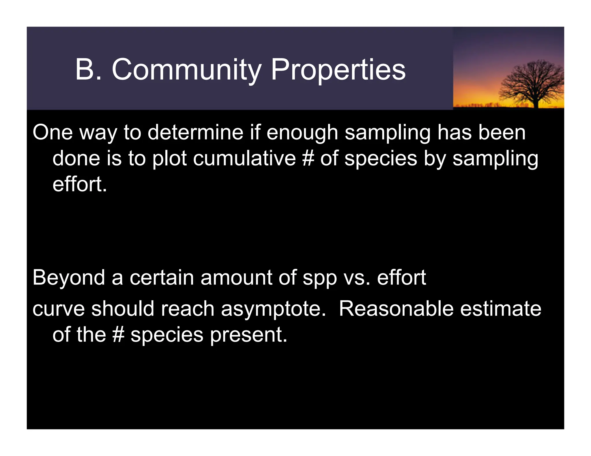 B. Community Properties
One way to determine if enough sampling has been
done is to plot cumulative # of species by sampling
effort.
Beyond a certain amount of spp vs. effort
curve should reach asymptote. Reasonable estimate
of the # species present.
 