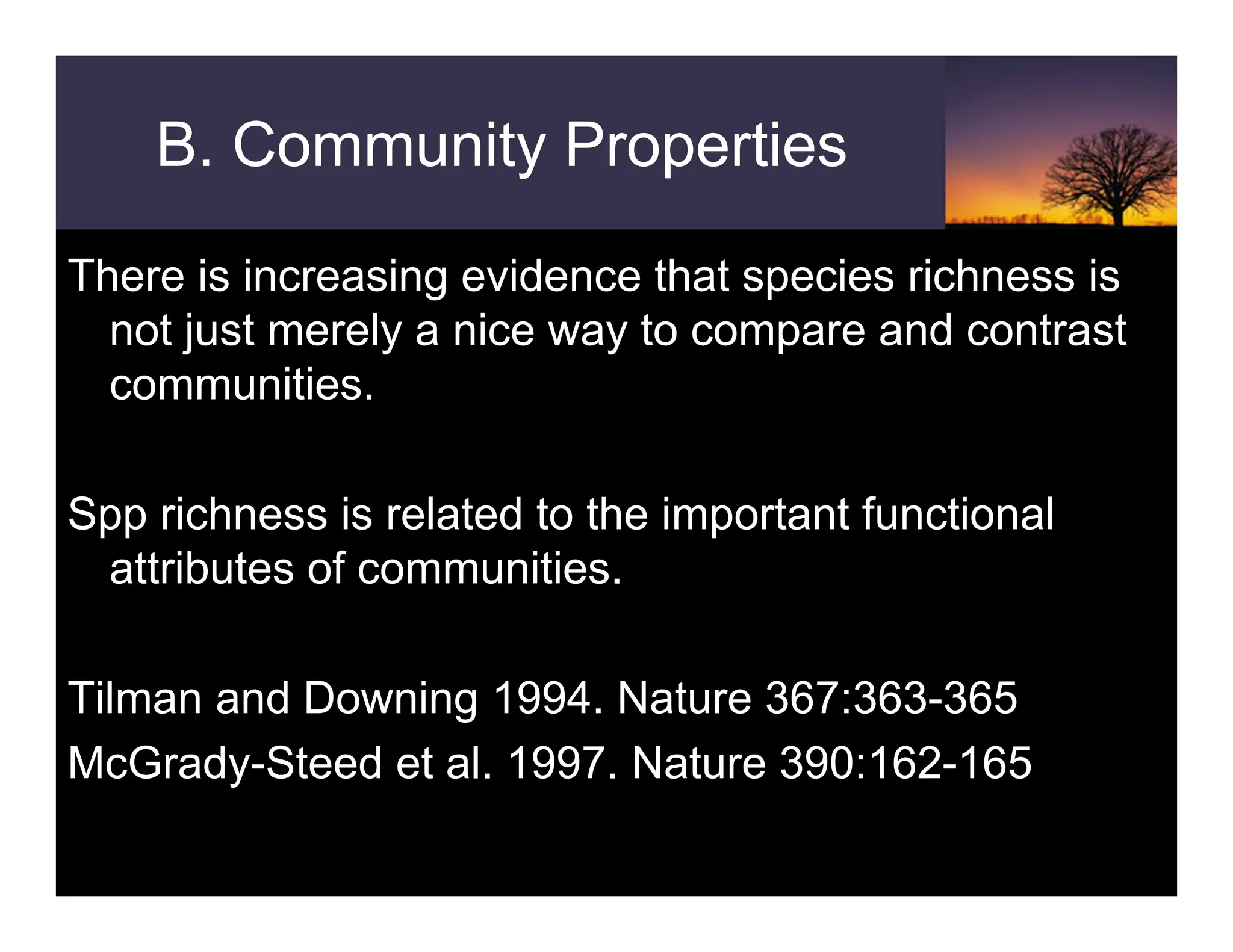 B. Community Properties
There is increasing evidence that species richness is
not just merely a nice way to compare and contrast
communities.
Spp richness is related to the important functional
attributes of communities.
Tilman and Downing 1994. Nature 367:363-365
McGrady-Steed et al. 1997. Nature 390:162-165
 