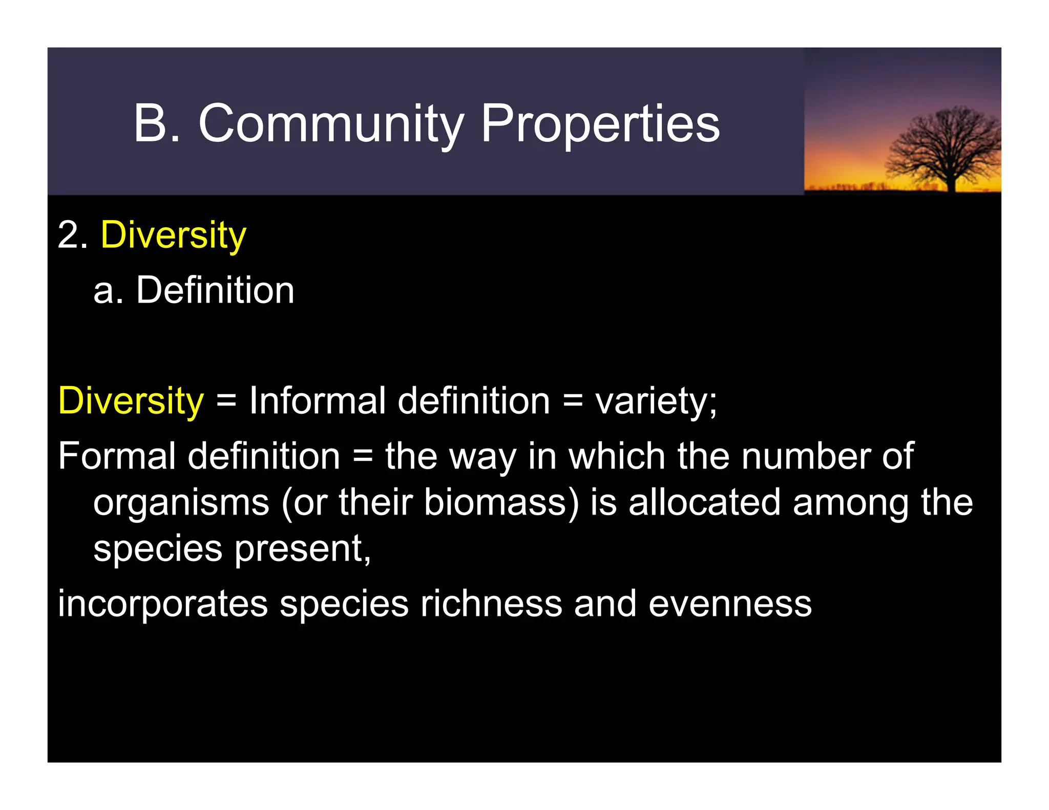 B. Community Properties
2. Diversity
a. Definition
Diversity = Informal definition = variety;
Formal definition = the way in which the number of
organisms (or their biomass) is allocated among the
species present,
incorporates species richness and evenness
 
