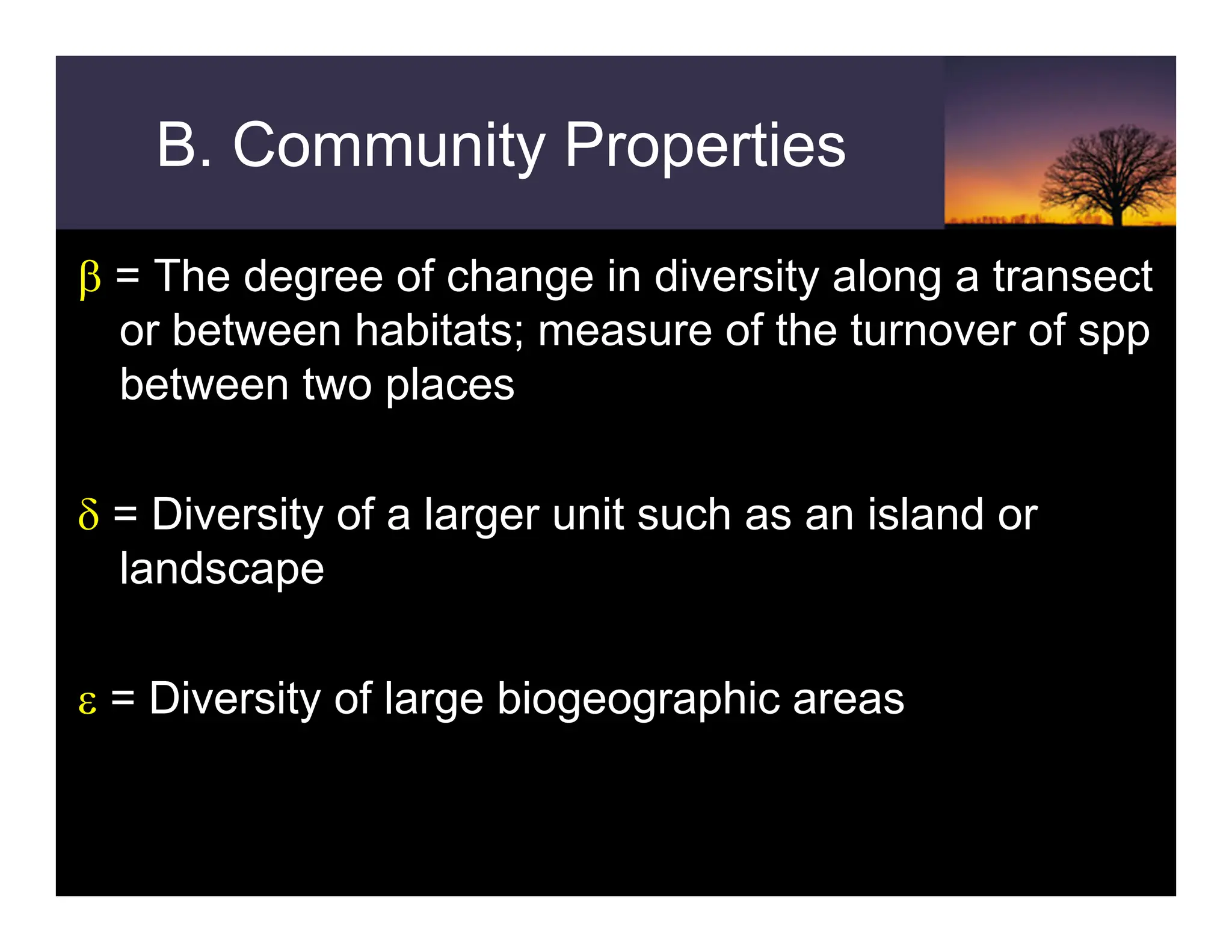 B. Community Properties
β = The degree of change in diversity along a transect
or between habitats; measure of the turnover of spp
between two places
δ = Diversity of a larger unit such as an island or
landscape
ε = Diversity of large biogeographic areas
 