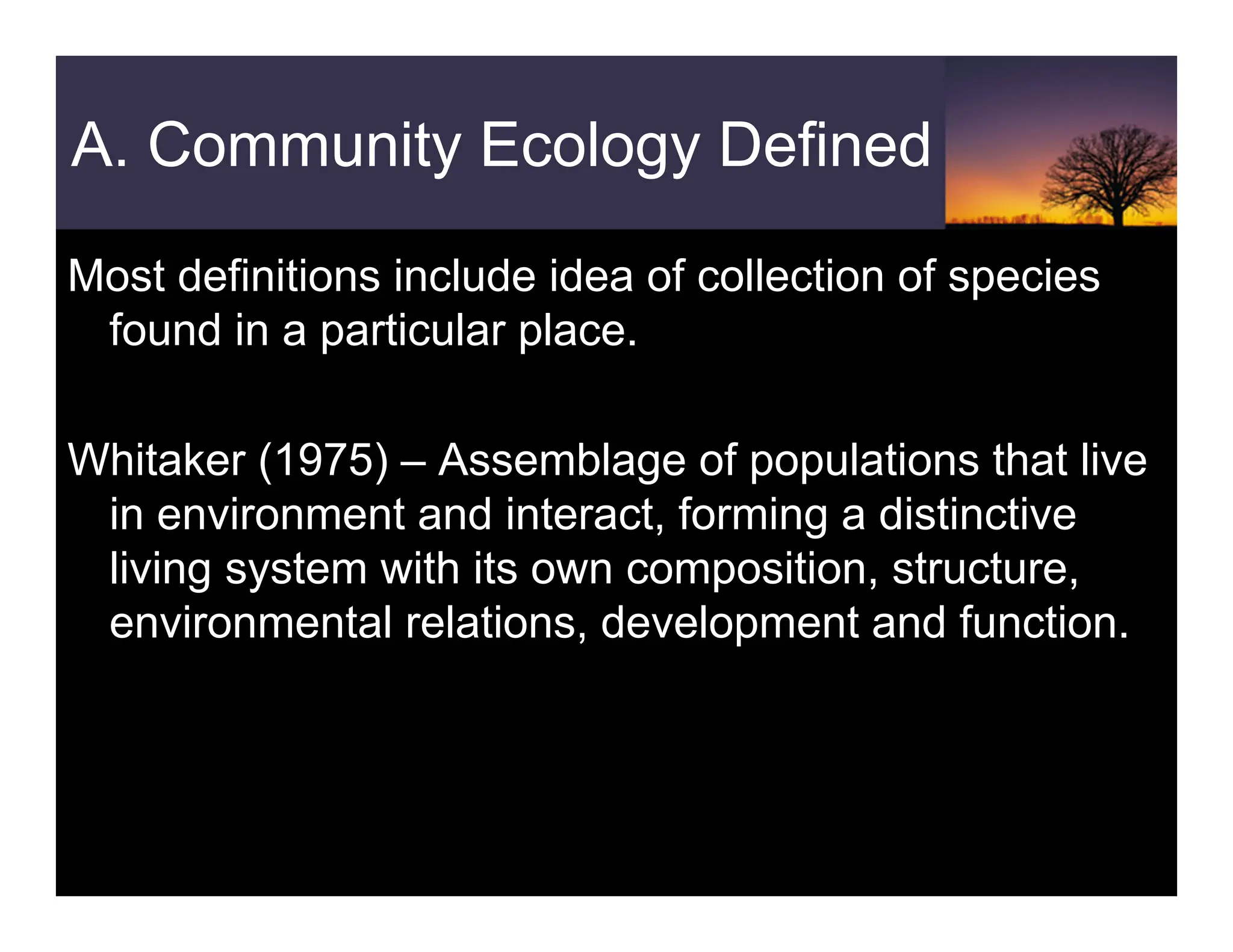 A. Community Ecology Defined
Most definitions include idea of collection of species
found in a particular place.
Whitaker (1975) – Assemblage of populations that live
in environment and interact, forming a distinctive
living system with its own composition, structure,
environmental relations, development and function.
 