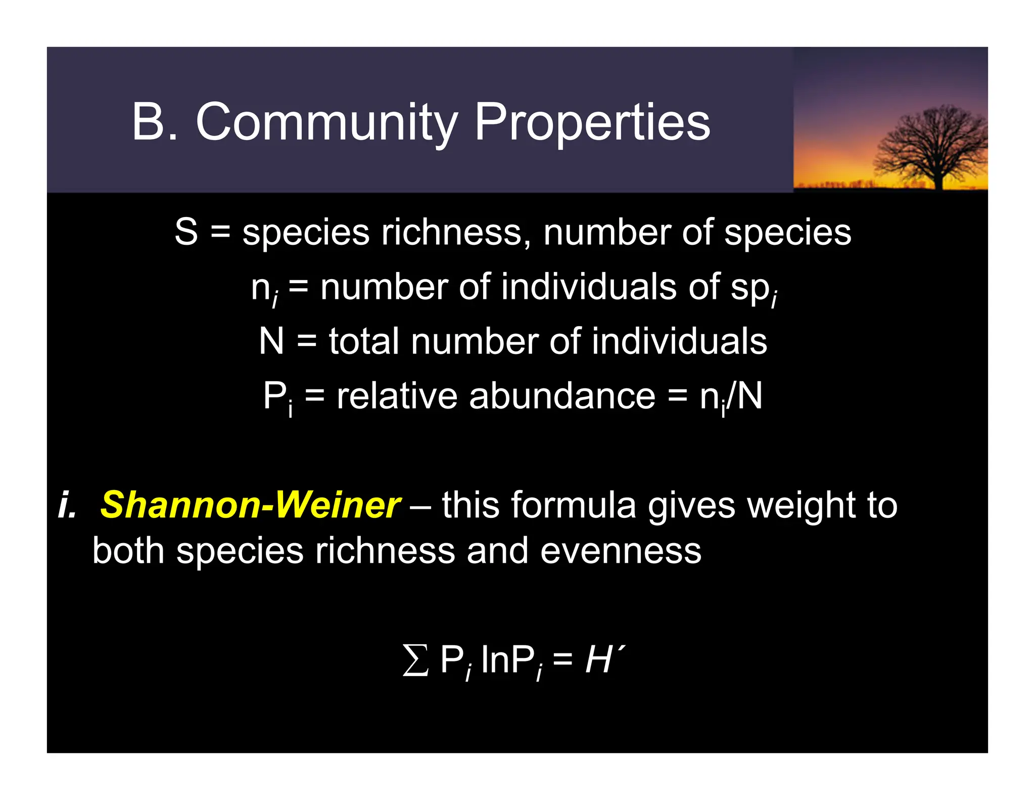 B. Community Properties
S = species richness, number of species
ni = number of individuals of spi
N = total number of individuals
Pi = relative abundance = ni/N
i. Shannon-Weiner – this formula gives weight to
both species richness and evenness
∑ Pi lnPi = H´
 