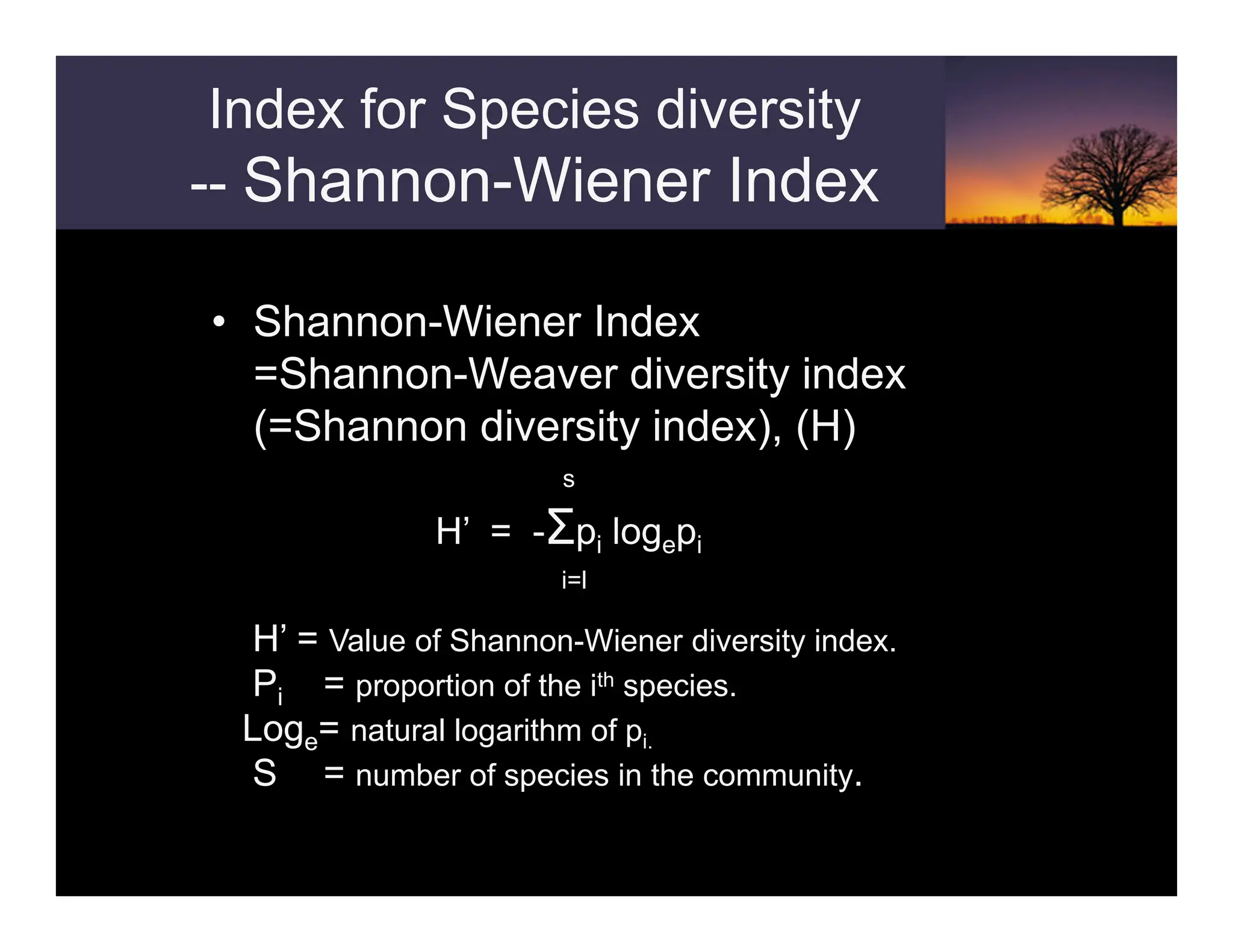 Index for Species diversity
-- Shannon-Wiener Index
• Shannon-Wiener Index
=Shannon-Weaver diversity index
(=Shannon diversity index), (H)
s
H’ = -Σpi logepi
i=l
H’ = Value of Shannon-Wiener diversity index.
Pi = proportion of the ith species.
Loge= natural logarithm of pi.
S = number of species in the community.
 