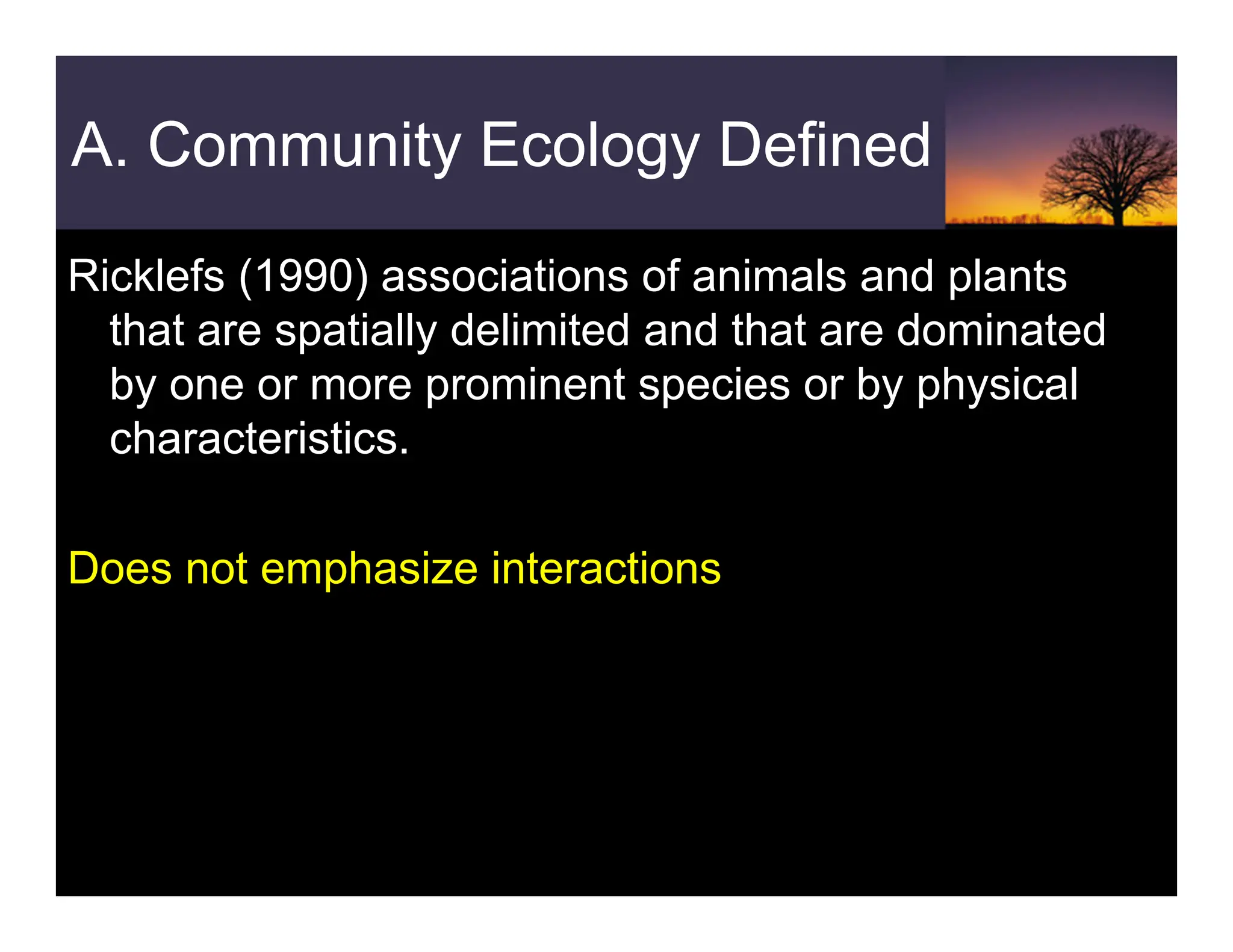 A. Community Ecology Defined
Ricklefs (1990) associations of animals and plants
that are spatially delimited and that are dominated
by one or more prominent species or by physical
characteristics.
Does not emphasize interactions
 