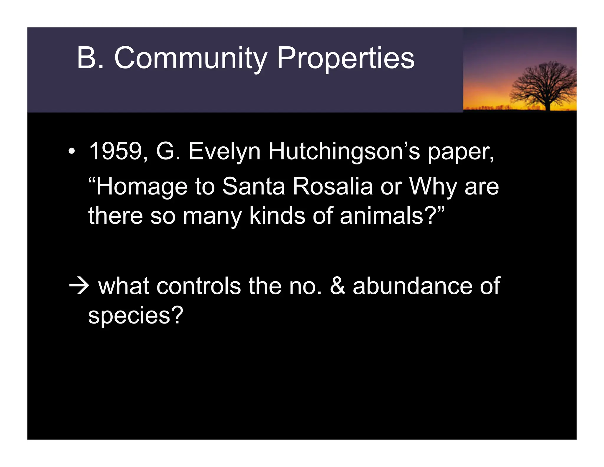 • 1959, G. Evelyn Hutchingson’s paper,
“Homage to Santa Rosalia or Why are
there so many kinds of animals?”
Æ what controls the no. & abundance of
species?
B. Community Properties
 