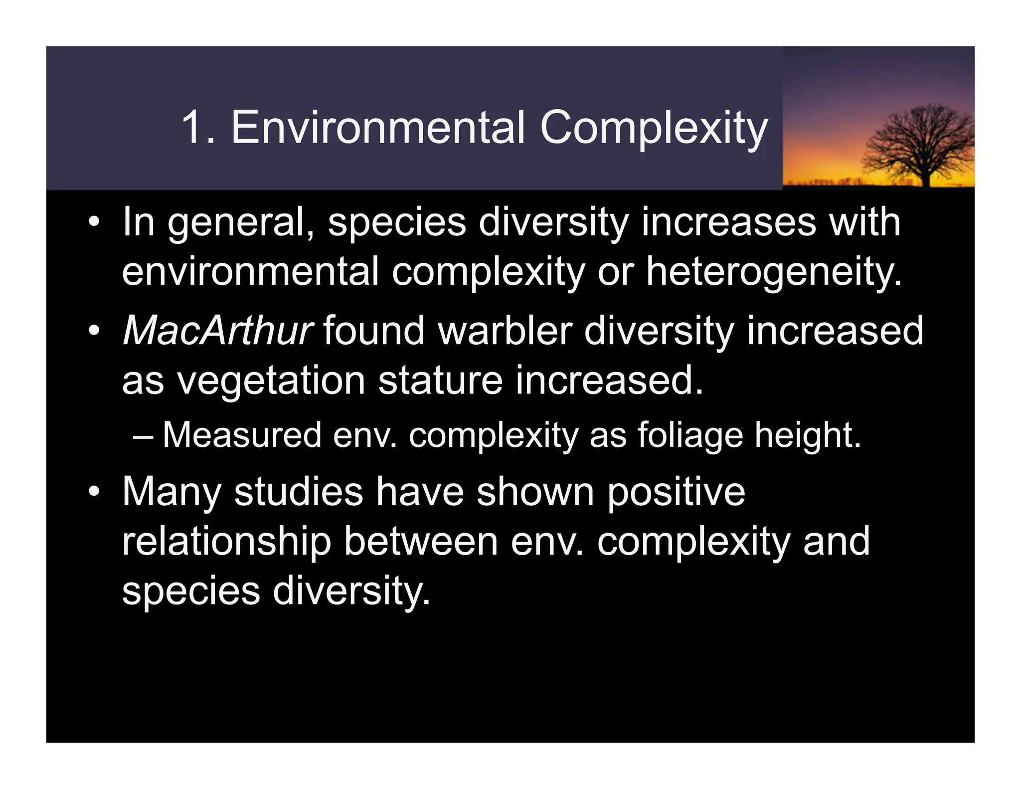 1. Environmental Complexity
• In general, species diversity increases with
environmental complexity or heterogeneity.
• MacArthur found warbler diversity increased
as vegetation stature increased.
– Measured env. complexity as foliage height.
• Many studies have shown positive
relationship between env. complexity and
species diversity.
 