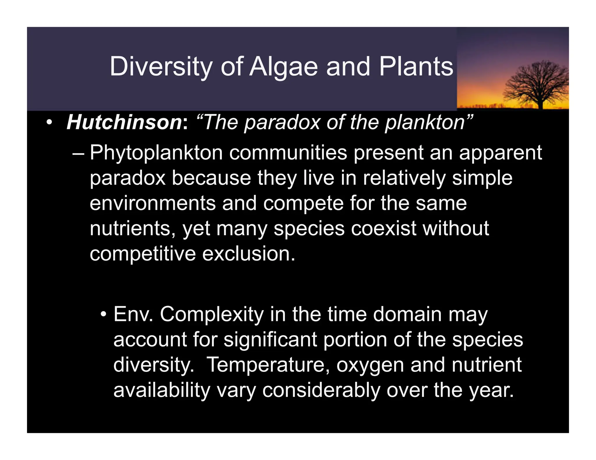 Diversity of Algae and Plants
• Hutchinson: “The paradox of the plankton”
– Phytoplankton communities present an apparent
paradox because they live in relatively simple
environments and compete for the same
nutrients, yet many species coexist without
competitive exclusion.
• Env. Complexity in the time domain may
account for significant portion of the species
diversity. Temperature, oxygen and nutrient
availability vary considerably over the year.
 
