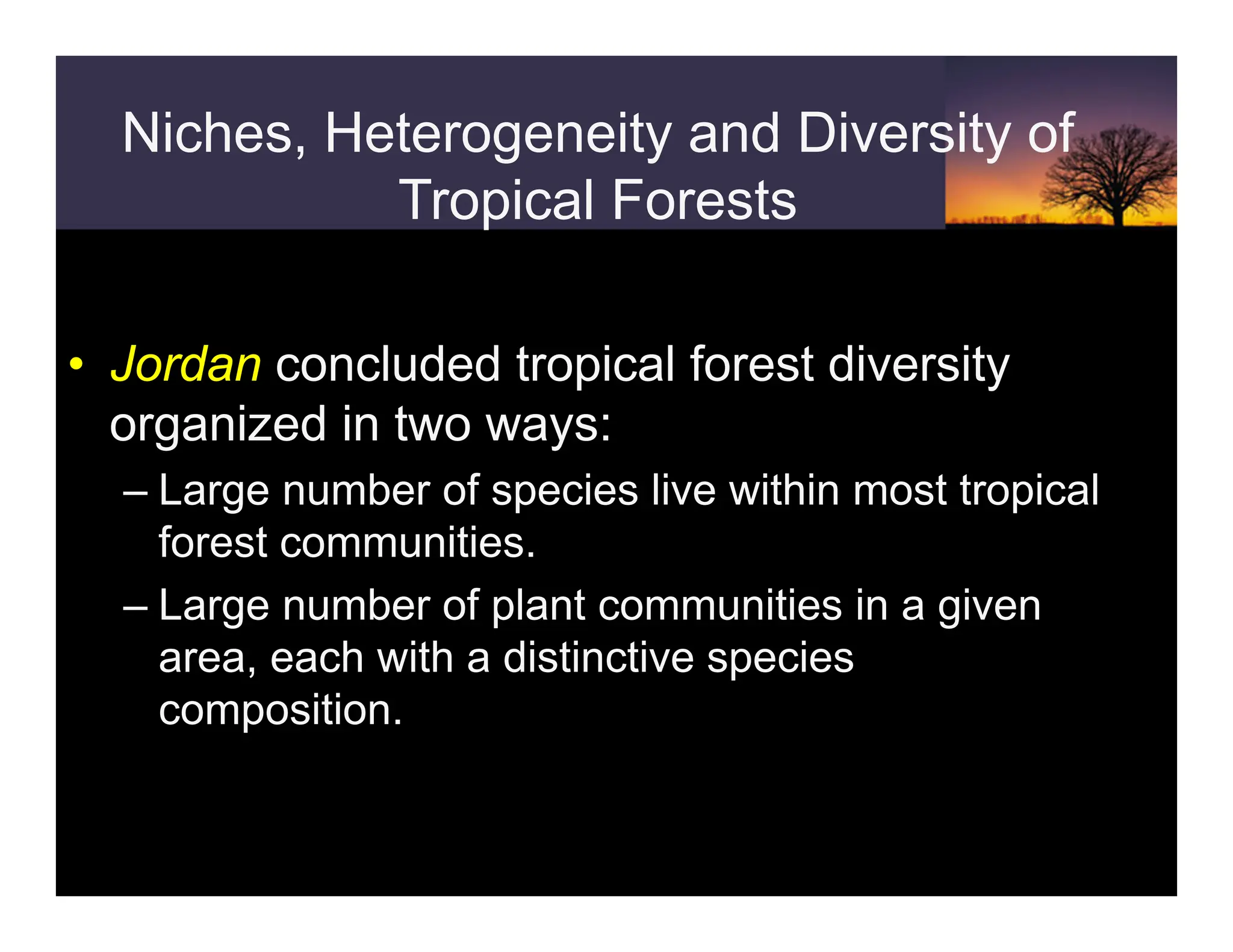 Niches, Heterogeneity and Diversity of
Tropical Forests
• Jordan concluded tropical forest diversity
organized in two ways:
– Large number of species live within most tropical
forest communities.
– Large number of plant communities in a given
area, each with a distinctive species
composition.
 