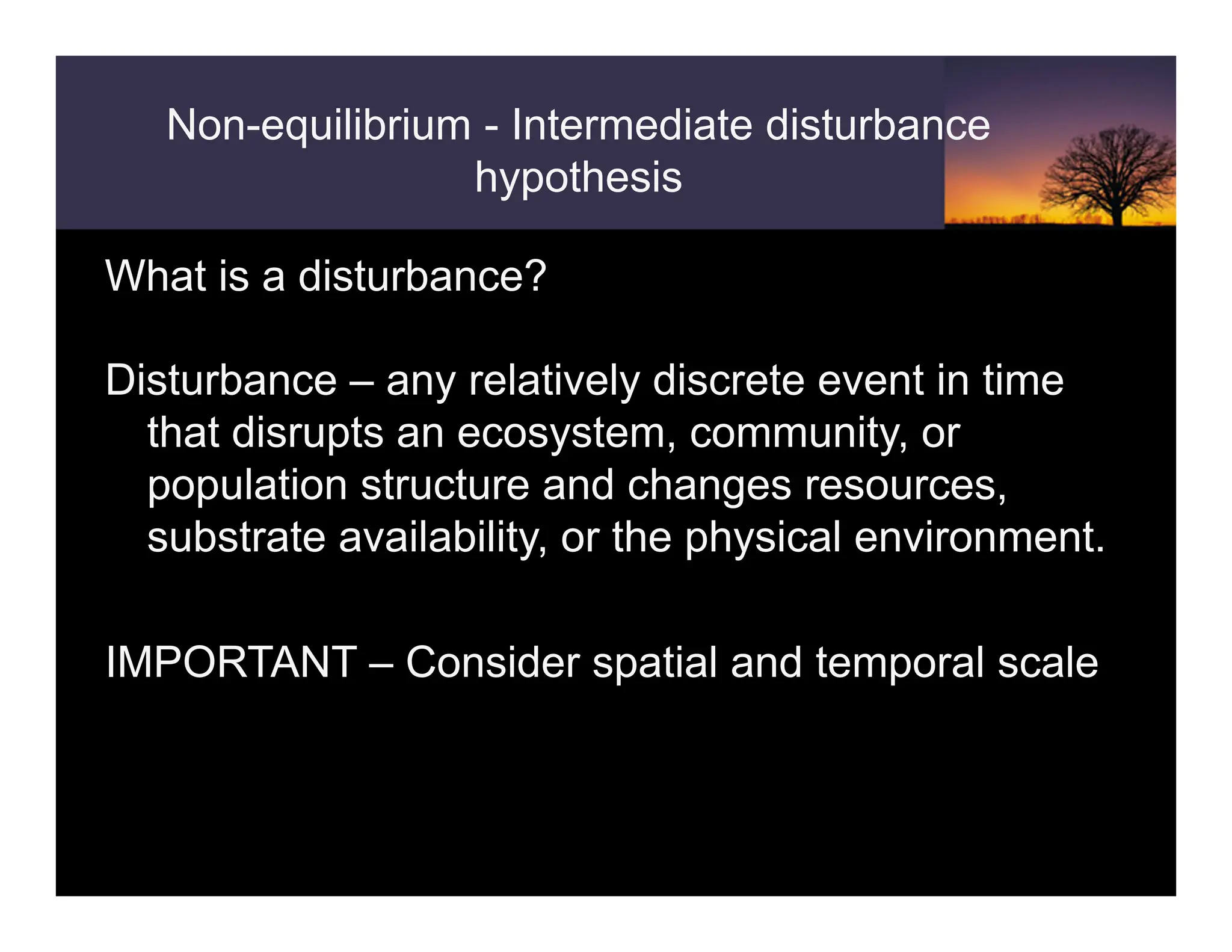 Non-equilibrium - Intermediate disturbance
hypothesis
What is a disturbance?
Disturbance – any relatively discrete event in time
that disrupts an ecosystem, community, or
population structure and changes resources,
substrate availability, or the physical environment.
IMPORTANT – Consider spatial and temporal scale
 