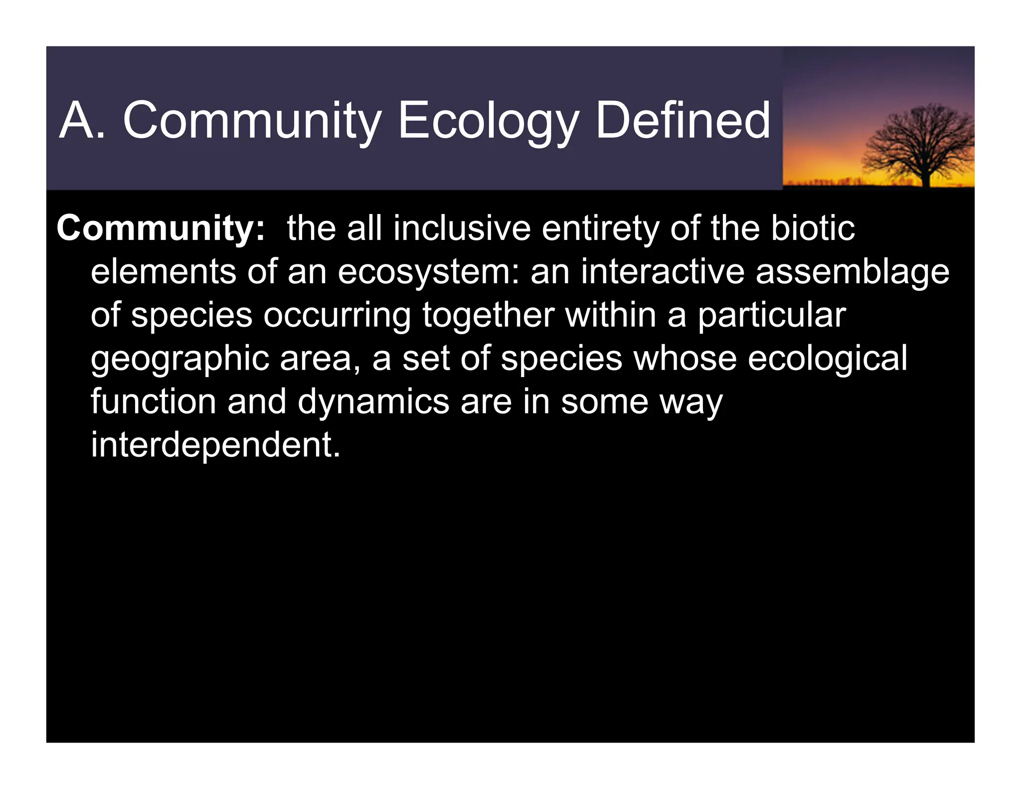 A. Community Ecology Defined
Community: the all inclusive entirety of the biotic
elements of an ecosystem: an interactive assemblage
of species occurring together within a particular
geographic area, a set of species whose ecological
function and dynamics are in some way
interdependent.
 