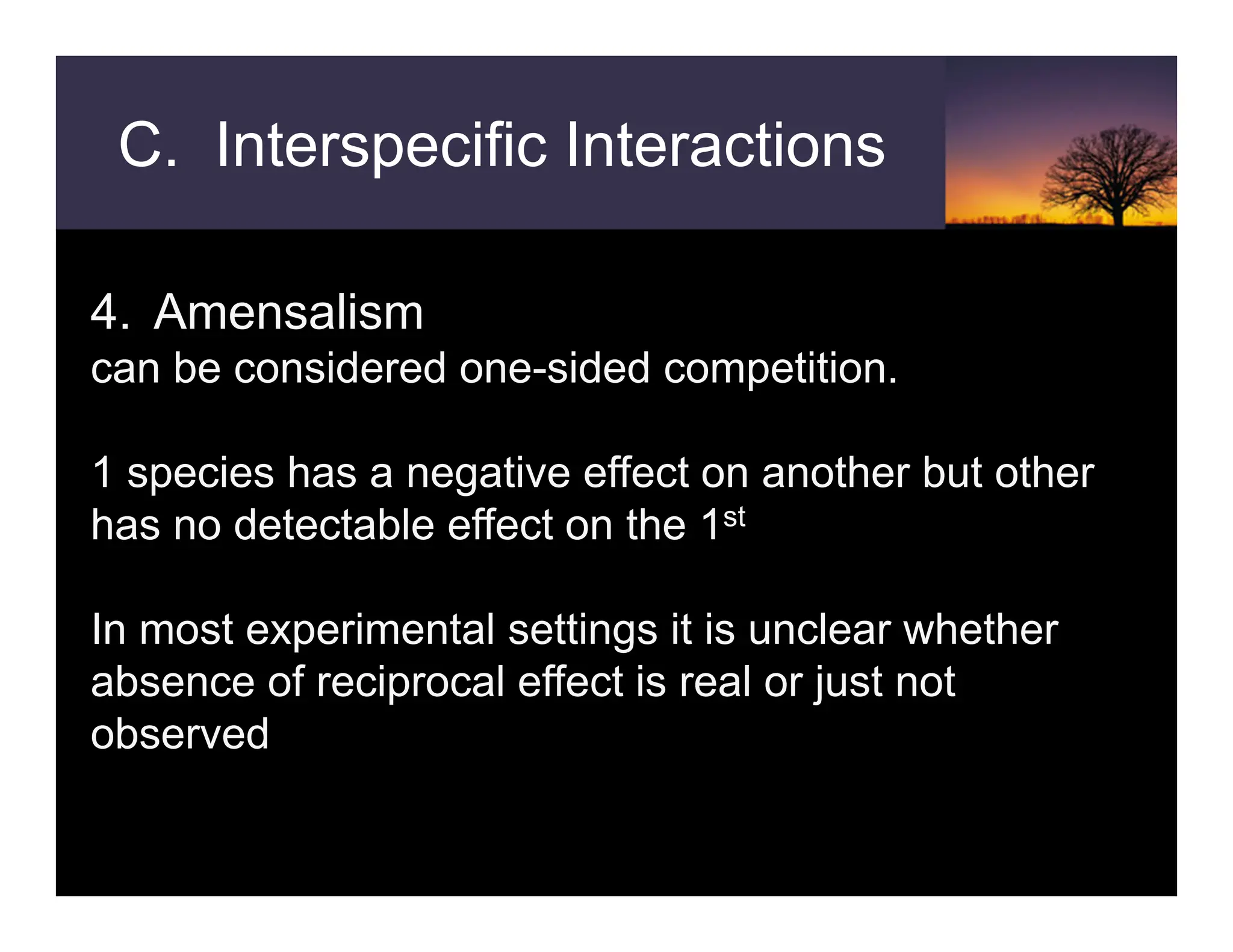 C. Interspecific Interactions
4. Amensalism
can be considered one-sided competition.
1 species has a negative effect on another but other
has no detectable effect on the 1st
In most experimental settings it is unclear whether
absence of reciprocal effect is real or just not
observed
 
