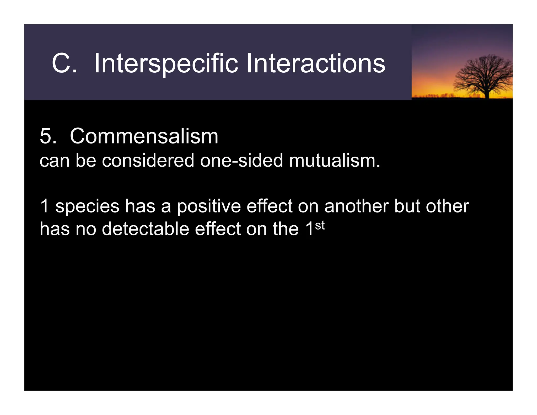 C. Interspecific Interactions
5. Commensalism
can be considered one-sided mutualism.
1 species has a positive effect on another but other
has no detectable effect on the 1st
 