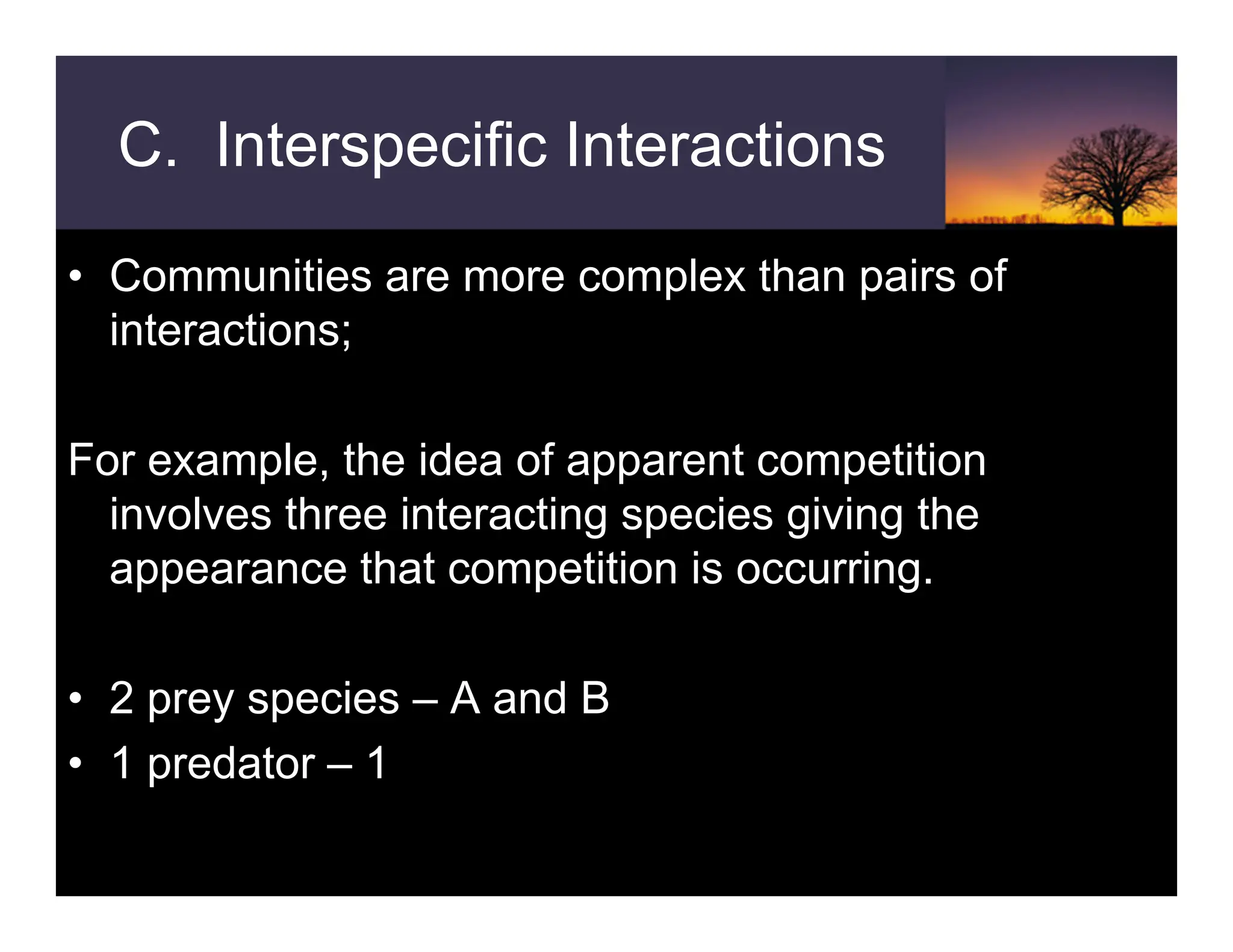 • Communities are more complex than pairs of
interactions;
For example, the idea of apparent competition
involves three interacting species giving the
appearance that competition is occurring.
• 2 prey species – A and B
• 1 predator – 1
C. Interspecific Interactions
 