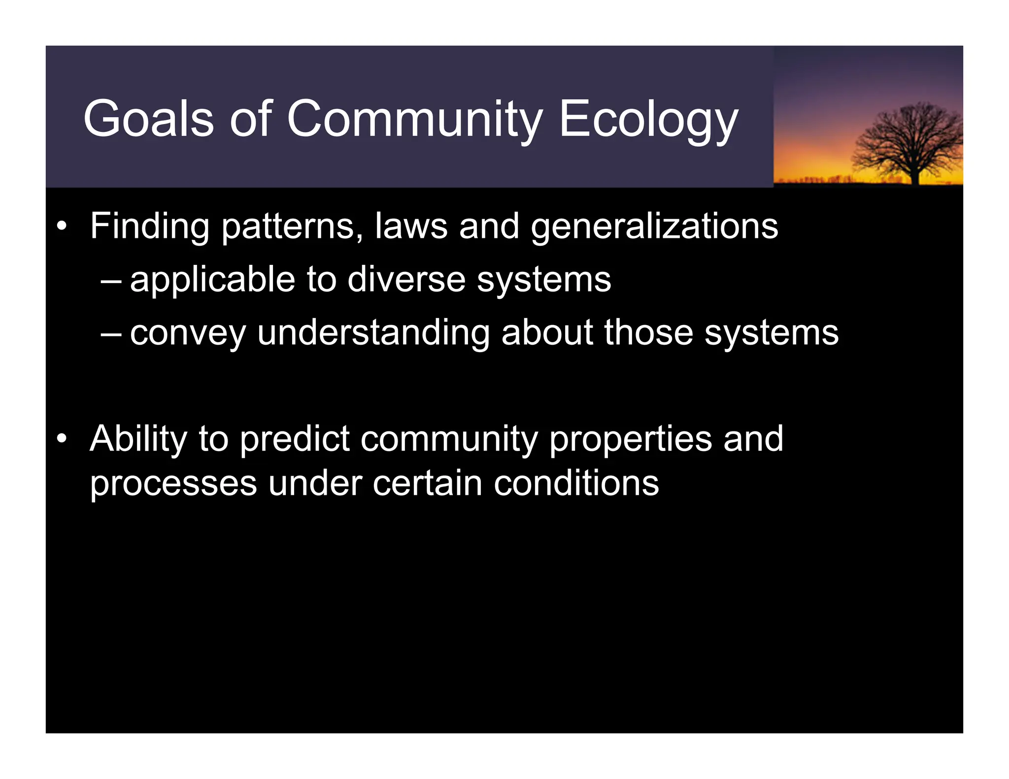 Goals of Community Ecology
• Finding patterns, laws and generalizations
– applicable to diverse systems
– convey understanding about those systems
• Ability to predict community properties and
processes under certain conditions
 