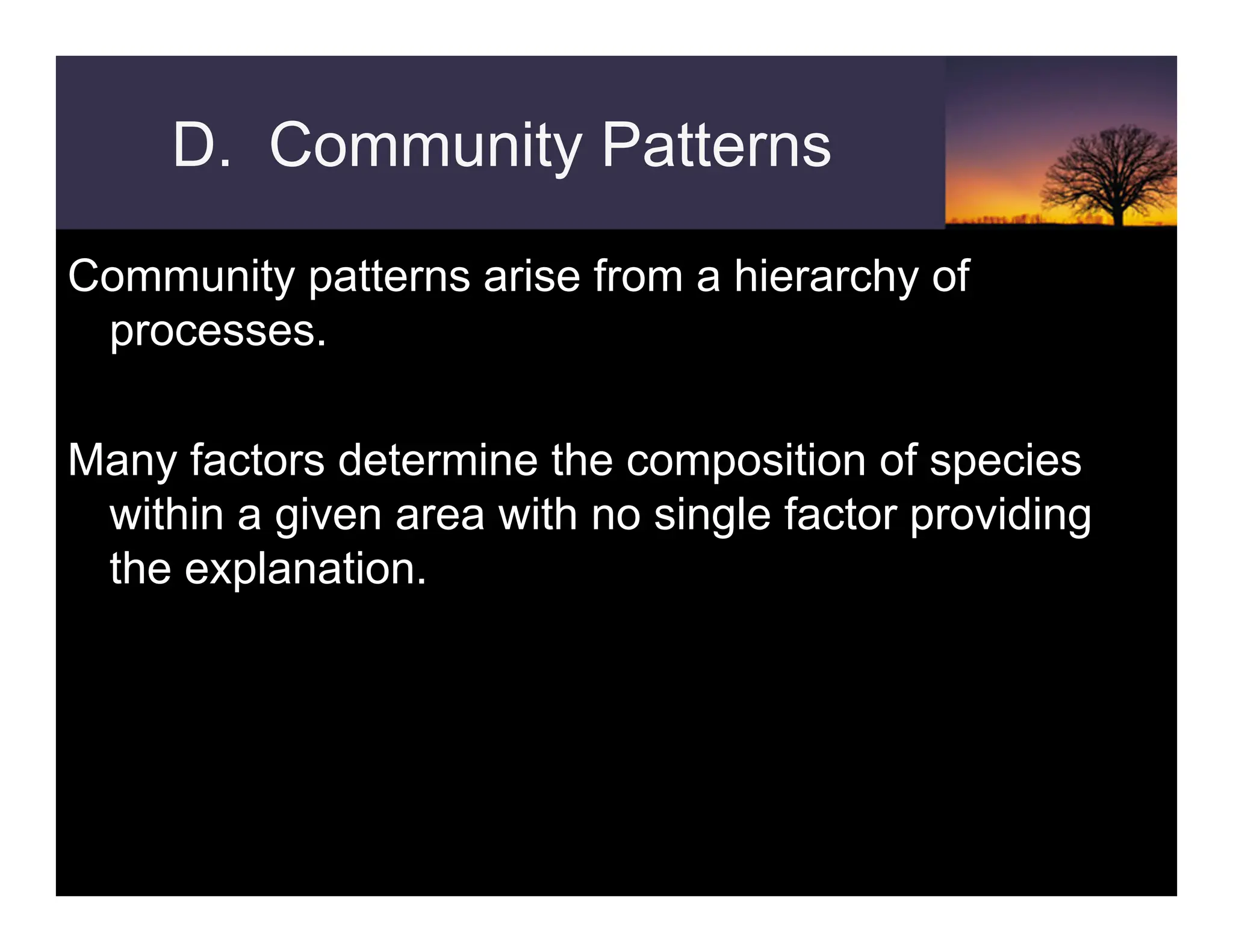D. Community Patterns
Community patterns arise from a hierarchy of
processes.
Many factors determine the composition of species
within a given area with no single factor providing
the explanation.
 
