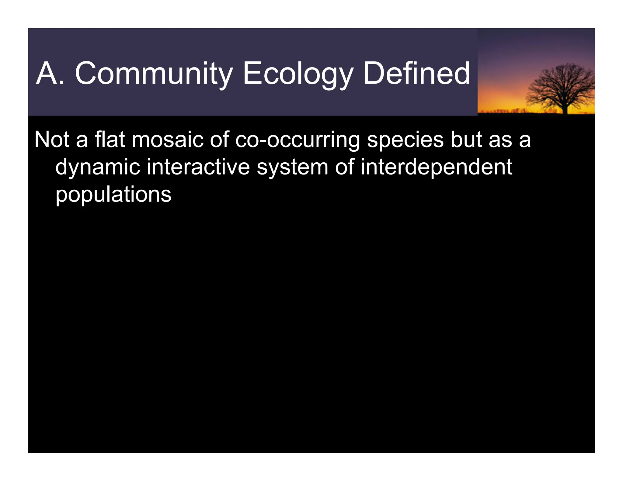 A. Community Ecology Defined
Not a flat mosaic of co-occurring species but as a
dynamic interactive system of interdependent
populations
 