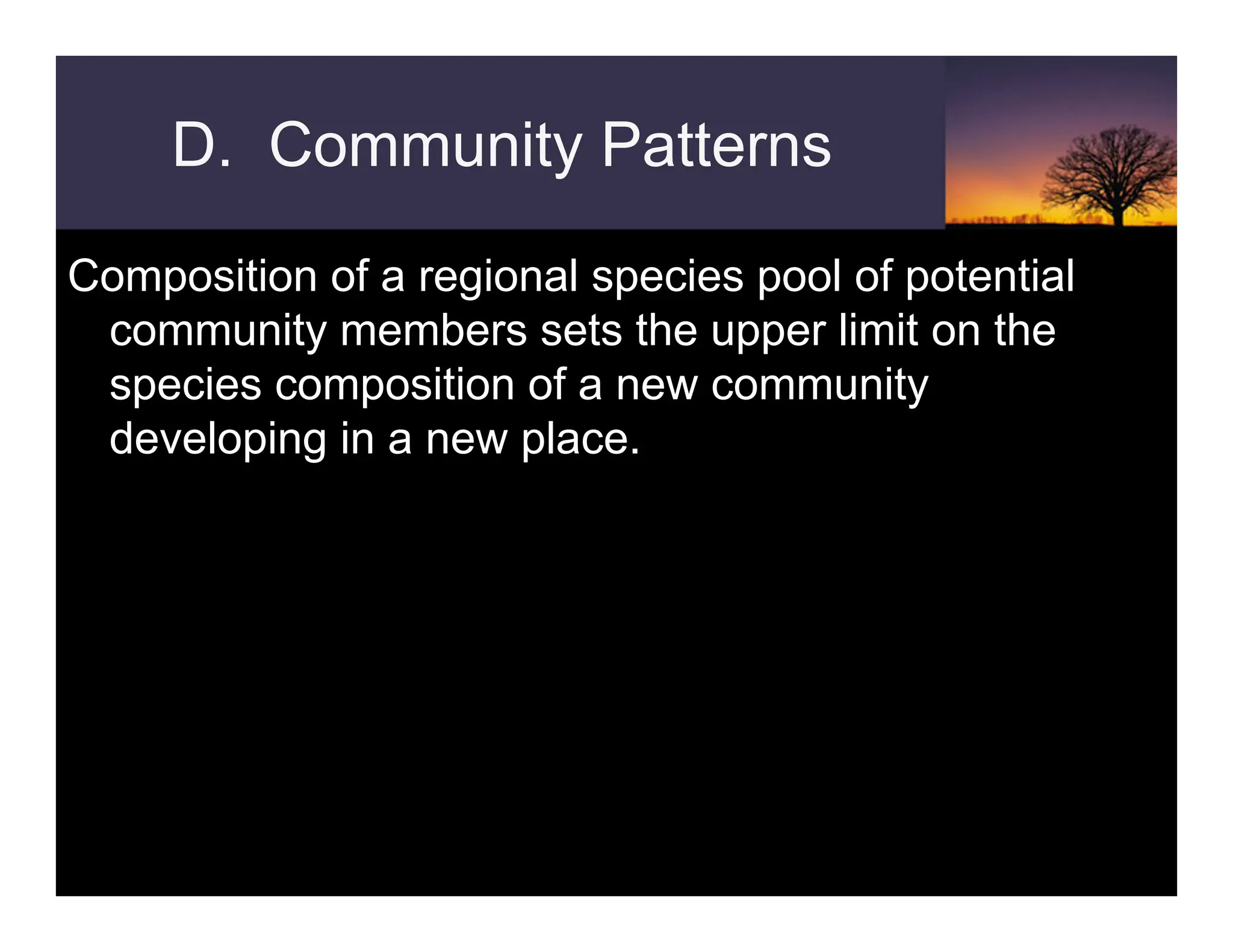 D. Community Patterns
Composition of a regional species pool of potential
community members sets the upper limit on the
species composition of a new community
developing in a new place.
 