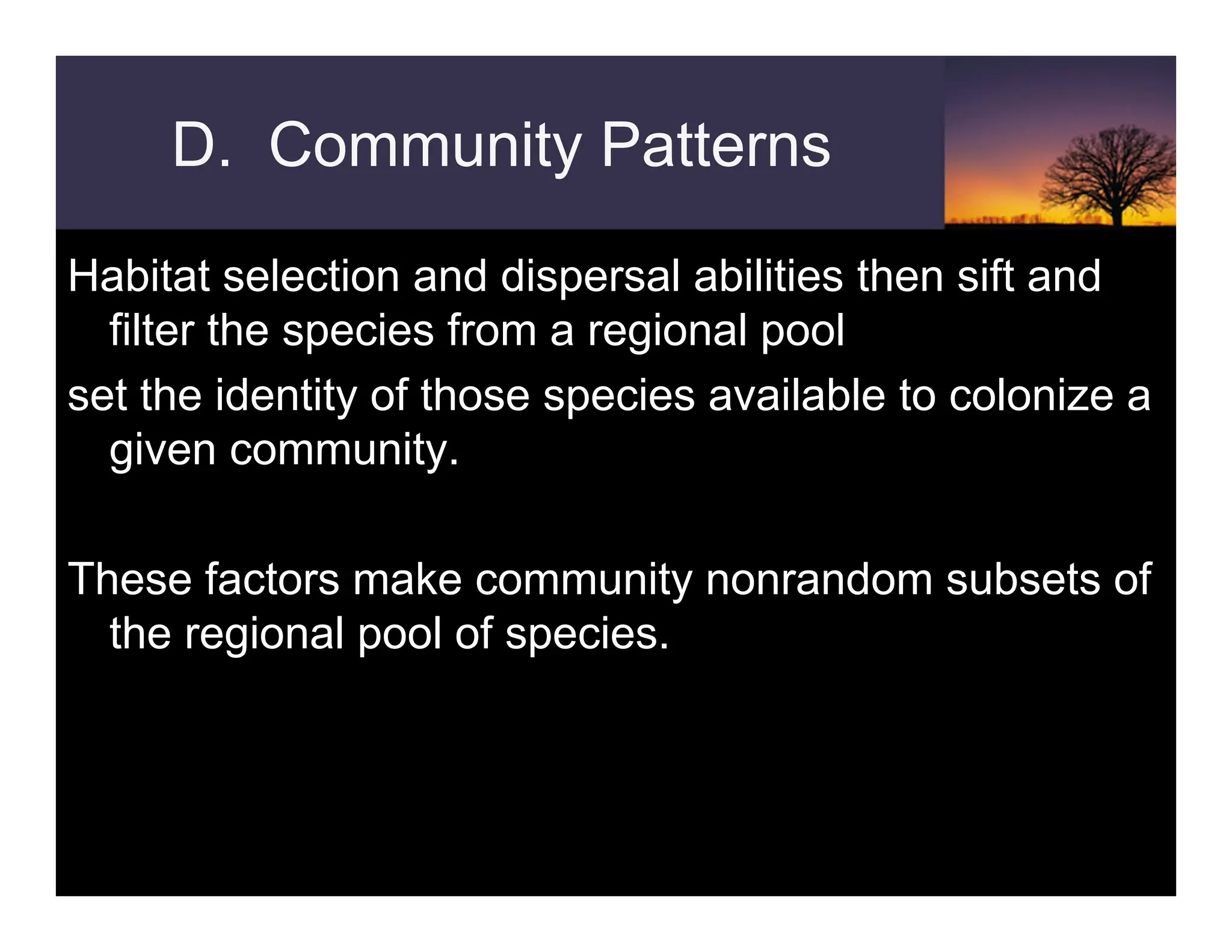 D. Community Patterns
Habitat selection and dispersal abilities then sift and
filter the species from a regional pool
set the identity of those species available to colonize a
given community.
These factors make community nonrandom subsets of
the regional pool of species.
 