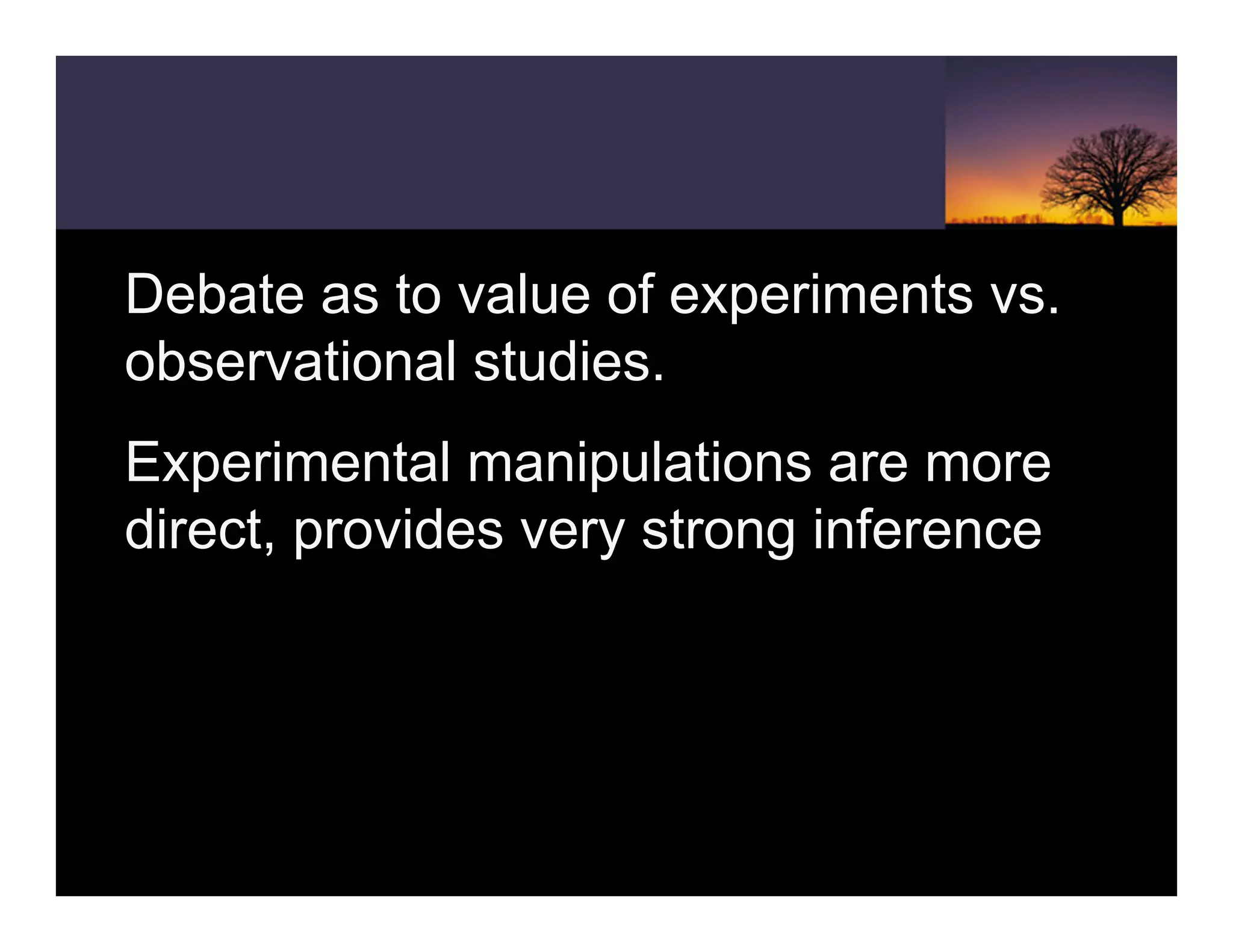Debate as to value of experiments vs.
observational studies.
Experimental manipulations are more
direct, provides very strong inference
 
