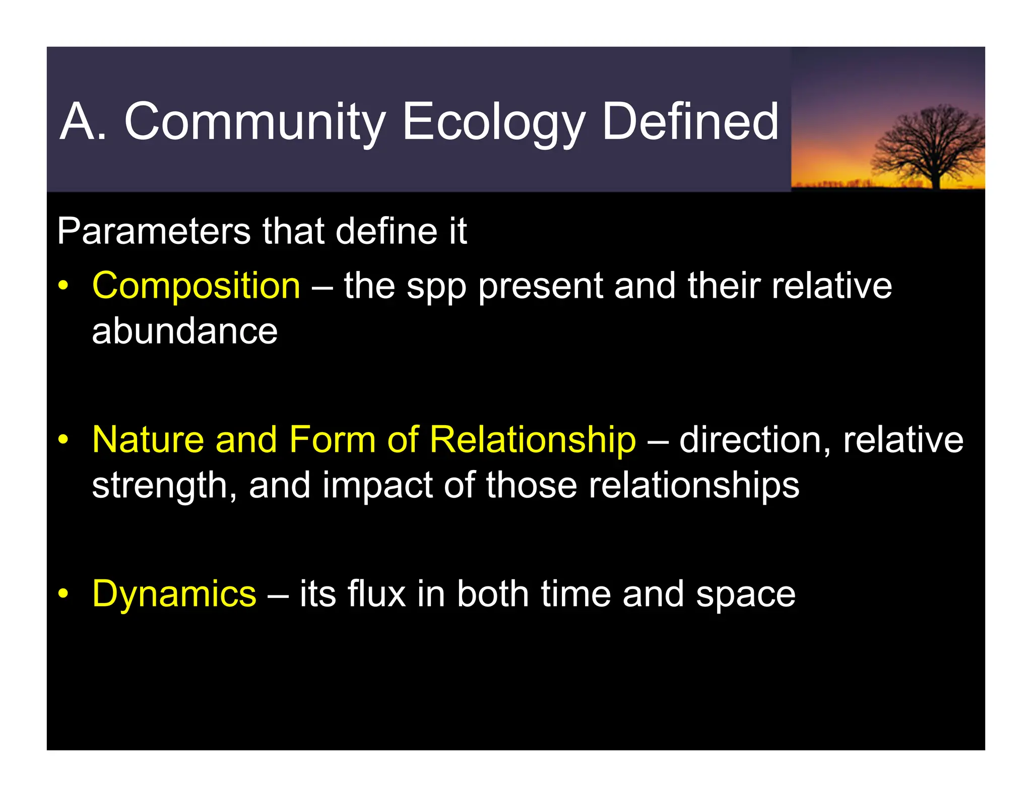 A. Community Ecology Defined
Parameters that define it
• Composition – the spp present and their relative
abundance
• Nature and Form of Relationship – direction, relative
strength, and impact of those relationships
• Dynamics – its flux in both time and space
 