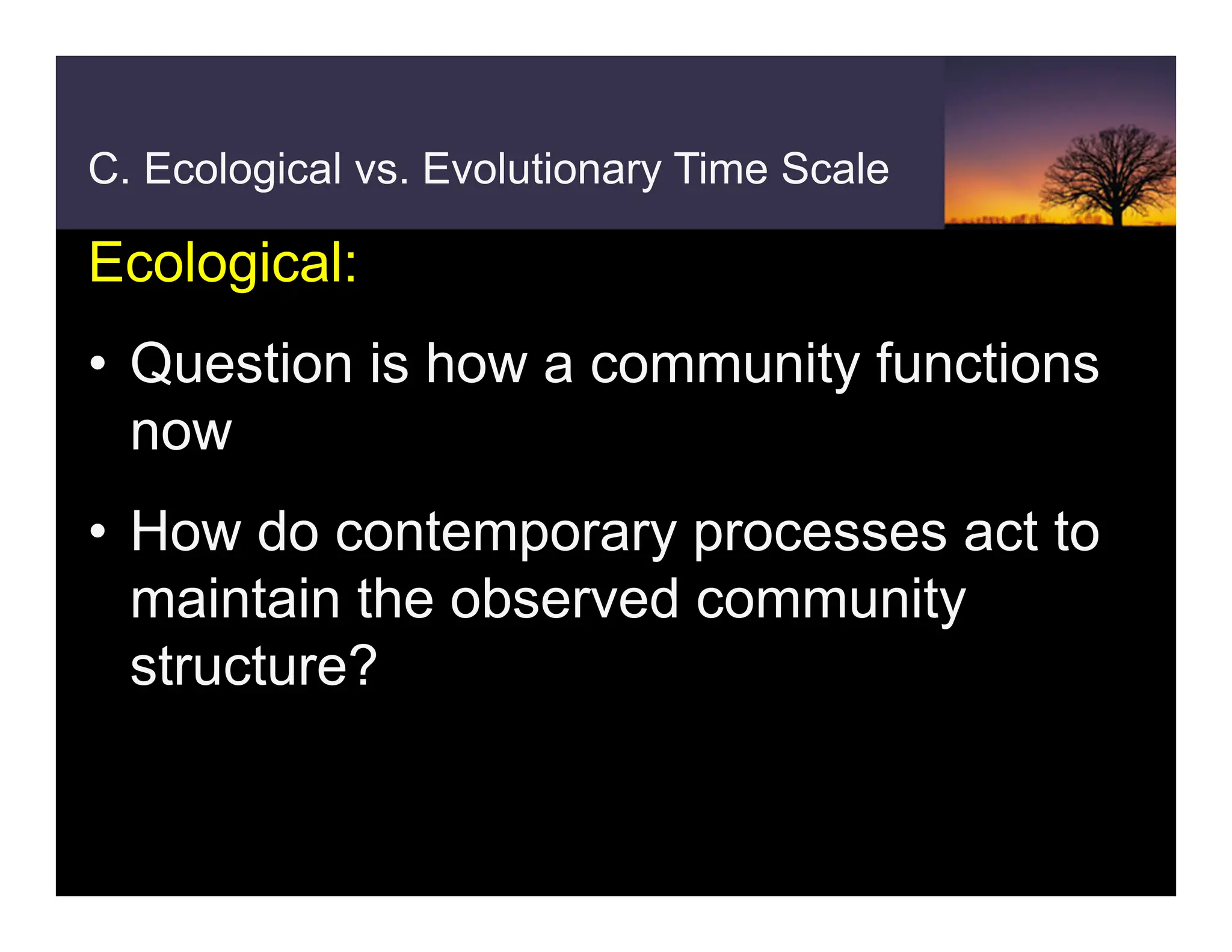 C. Ecological vs. Evolutionary Time Scale
Ecological:
• Question is how a community functions
now
• How do contemporary processes act to
maintain the observed community
structure?
 