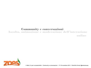 Community e conversazioni
Ascolto, animazione e moderazione dell’interazione
                                            online




           Il Web 2.0 per la sostenibi lità – Community e conversazioni – 17-18 novembre 2012 – Domitil la F errari @sem erssuaq
 