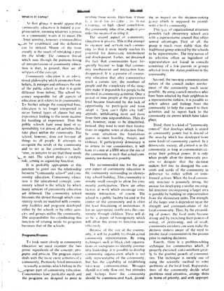 What Is II I ortay?
11 Ills( glance it would appeal that
cunlntlinity education is indeed a con
gloincration, meaning whatever a person
or a roltlmunitV wants it to mean . On
loser scrutiny, however . conlinon,llilics
s,. .an he established and the definition
can be refined . Misuse of the tetml
usually is the result of mistaking a pall
tot the whet,I' . The conlnurn thread
which runs it louglI the plcvious lisluig
of inlciprelations of connnuttity educa-
tion is that, in general, they arc all
suhpal is of the concept .
('omlntunit ' education is an cduc •a -
tional philosophy which permeates habit;
beliefs, It enlarges and enhances the role
of the public school so that it is quite
different from before . The school he-
comes responsible for all aspects of
education as it relates to its conmtunity .
To further enlarge the conceptual base,
education is no longer interpreted to
mean formal types of classes but any
experience leading to the more success-
ful handling of experience. 'Thus the
public schools have sonic kind of re-
sponsibility for almost all activities that
take place within tine community . The
school, however, does not become all
things to all people, It attempts to
recognize the needs of file community
and to act as file coordinator, facili-
'ator, or initiator to see that these ttectls
,~.. .re met . The school plays a catalytic
role: serving ;In olgani/ing function .
It is probably appropriate ;it this
juncture to point Out the relationship
between "community school" and cont-
nunity education . Coulmntnity educa-
tion is tine educational concept : coni-
nuulity school is the vehicle by which
many services of community education
are delivered . The community school
becomes the device through which com-
munity needs are matched with commit
pity facilities and programs developed
either by the schools or by other agen-
cies and groups within the conllnu[lily.
The responsibility for coordinating tilts
function of relating needs to pioglanis
becomes that of the schools.
Programs/Process
TO look more closely at community
education we must examine the Iwo
prince ingredients of the concept : pro-
grmrms and process, The program aspect
deals will) the inure over I activities of a
community . I'reviously listed nlisnontcrs
rc usually activities which belong in the
., ,.cograi part of community etlncalion .
Communities have patticuhll needs and
the programs are designed to assist fn
ni~'cltng hose scents . Ihcirtorc it there
i ;
	
;I
	
nc,: 1
	
for
	
IeCI 'ill ltr
	
vu
	
'Ii-~nil
n iIainiult, or high !chooi coliipfCliun,
the unuttuutity wine : Iti om ,;rogru'it pro-
vides file means of nr •eting it .
'file second aspect of eotrurlltnii3
cdut .ation is process . This is the attempt
to nlg uui/e and activate each runmlri-
nily so that it more nearly reaches its
potential for dentoctatic involvement
and development . I?ariiet, we discussed
the Tact that colmntflit ies have fre-
quently become so large that conuntl-
nily involvement and interaction have
Ilisappeaucd . I I is a prcnuise of, conuntt-
nily education that after colnnlunilies
reach a certain si/..e, the numbers of
people and the complexity of the struc-
Itlre make it impossible for people to be
involved ill cone n inity activities . Over a
pctiod of little people at the grass-roots
level become frustrated by the lack of
opponlunity to participate and soon
adopt a "you can't fight city hall"
attitude, withdrawing more and store
front their civic responsibilities . They do
not, however, cease to be dissatisfied .
Instead, they tend to vent their frustra-
lions in negative votes at election tittle .
In some situations file frustrations
appear in over( hostility, threats, and
violence, If participatory denroctacy is
to return to our communities, it will
have to come at a (eWl where the size of
file community is such that actual coni-
nlunity involvement is possible .
1 lie recominendetl sire for file pro-
cess aspect of community education is
the community surrounding an elemen-
t :tty school building . This co nnuuflity is
usually small enough to allow for cont-
munity participation . There are other
fatuous at work which encourage cout-
nuunily interaction . of course . The
school is a public facility located in the
center of the communitypity and is often
the least threatening of institutions . It
has ant appropiate enlric Into the c- 0111-
11111101V though children . 7herc. will al-
so he a degree (it homogeneity which
will sallow Ihis group to function store
cllcc IIvely .
13ecau,c of the si/c of the contmu-
pity, i1 will he possible hi obtain actual
conmtunity representation. By using
icchniques such as block club organiza-
tions or sociograms to identify conullu-
riity leadership, it is possible to develop
collillnlttiuy orgiuuic,ttion which is not
only reprcscntativc of tile collillitillily,
but has tire capability of establishing
two-w-ay conrtnunicalion . Messages
should not only flow unt, but attitudes
and feetntgs floor the conmtunity
should he communicated back. provid-
ing am impart on the ttecislon-nlaknlg
gornp which is supposed to provide
'ervi. e to II..e cuuuiiulullity,
This Iyp,: of' organizational structure
piovides each elementary school area
with a representative council that offers
several advantages. First of `all, the
group is much more viable than the
traditional group selected by tile schools
to be representative . The very nature of
its selection offers an ingredient of
representation not found in councils
consisting of a few parents or groups
selected haul the status positions ill file
ctnunulnity .
Second, the Iwo-way comuuunication
nature of the council makes involve-
ment of the community much more
possible. By using council members who
have been selected by their neighbors in
.a representative fashion, it is possible to
solicit advice anti feelings from the
cornriliinity to help the council in their
activities and to report back to the
community on events which have taken
place.
Third, there is a kind of "community
control" (flat develops which is vested
in colnnlunity power but is devoid of
the anarchy which has developed Iltlnl
some kinds of community conliol. III ;I
democratic society, all control is ill the
comltnnlily as long as conltnuflit ies. ex-
ercise their political power . It is only
when people allow the democratic pro-
cess Io dissipate (hat file decision
makers feel free to disregard the con-
cerns and ulceds of the corm unity in
deference to either selfishh or unin-
formed actions. When the local conlnlu-
nily structure is genuinely strong, the
avenue for developing a similar meaning-
ful structure encompassing a larger area
is possible by building on representation
front the elementary units . The strength
of the larger unit is dependent upon (lie
strength and communications of' tile
local connttunity . Thus, by file pylanlid-
ing of power, the local units become
strong and by exercising their powers of
voting, of petitioning, and of recall,
conututni(v nlcnlbels can soon stake the
decision makers aware of the need to
involve local communities in the process
prior to making decisions .
Fourth, there is a problems-solving
technique for conlnrtltlitics which, if
properly exercised, can contribute great-
ly to the positive growth of crnnntuni-
ties. The technique is merely one of
using the scientific method to solve
problems at the local level . Representa-
lives of the connnuoily decide what
problems need attention, arrange them
in terms of priority, and seek appropri-
 