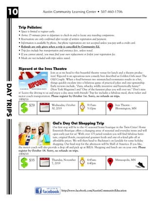 10
DAYTRIPS
Austin Community Learning Center • 507-460-1706
http://www.facebook.com/AustinCommunityEducation
Trip Policies:
• Space is limited so register early.
• Arrive 15 minutes prior to departure to check-in and to locate any traveling companions.
• Reservations are only confirmed after receipt of written registration and payment.
• Information is available by phone, but phone registrations are not accepted unless you pay with a credit card.
• Refunds are only given when a trip is cancelled by Community Ed.
• Trip fees include bus transportation and entrance fees, unless noted.
• If you cannot attend, you must find your own replacement or forfeit your registration fee.
• Meals are not included with trips unless stated.
Ripcord at the Ives Theatre
Join us as we head to this beautiful theatre venue for lunch and a theatre produc-
tion! Ripcord is an uproarious new comedy best described as Golden Girls meet The
Odd Couple. When a feud between two mismatched roommates results in a bet,
things quickly escalate into a hilarious game of practical jokes and one-upmanship.
Early reviews include, "Zany, whacky, wildly inventive and hysterically funny!"
(New York Magazine) and "One of the funniest plays you will ever see." Don't miss
it! Leave the driving to us and enjoy a day away with friends! Trip fee includes a fabulous meal, show ticket and
motor coach transportation. Please register by October 1st. Sorry, no refunds on trips.
19F8018
Gal's Day Out Shopping Trip
Our first stop will be to the #1 seasonal home boutique in the Twin Cities! Home
Essentials Boutique offers a changing array of seasonal and everyday items and will
open early just for us! With over 175 juried vendors you will find fabulous furni-
ture, original florals, exceptional gourmet foods and one-of-a-kind gifts all at
affordable prices. We will then head to Bachman's on Lyndale for some holiday
shopping. Our final stop for the afternoon will be Mall of America. If you like,
the motor coach will also provide a drop off and pick up at IKEA. Shopping and lunch are on your own. Please
register by October 18. Sorry, no refunds on trips.
19F8019
Wednesday, October
30, 2019
Ives Theatre -
Bloomington, MN
9:15am-
5:10pm
$79
Thursday, November
7, 2019
Minneapolis, MN6:45am-
6:40pm
$35
 