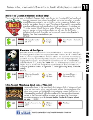 11Register online: www.austin.k12.mn.us/clc or directly at http://austin.revtrak.net
DAYTRIPS
http://www.facebook.com/AustinCommunityEducation
Hark! The Church Basement Ladies Sing!
This new play is the latest in the Church Basement Ladies musical series. It is December 1960 and members of
this rural community have gathered around their reel-to-reel tape player to record a
special Christmas greeting for one of their boys serving overseas. As the ladies serve
up coffee and cookies, the antics begin! Throughout it all, you will be encouraged to
sing along as Christmas carols are played on the old upright piano. Come along and
"Fa La La" with the Church Basement Ladies! Whether you've seen several of their
shows, or are new to the world of these ladies, you will enjoy this day! Trip fee
includes a fabulous meal, show ticket and motor coach transportation. Register by
October 19th. Sorry no refunds on trips.
19F8020
Phantom of the Opera
Join us for the world's most celebrated musical and its return to Minneapolis. This spec-
tacular new production of Andrew Lloyd Webber's THE PHANTOM OF THE OPERA is
hailed by critics as "bigger and better than ever before." This production boasts many spe-
cial effects including the show's legendary chandelier, new scene and lighting designs, new
staging and choreography. The beloved story and thrilling score will be performed by a
cast and orchestra of 52, making this PHANTOM one of the largest productions on tour.
Trip fee includes motor coach transportation and theatre ticket (front section balcony
seating). Registration deadline of September 14 is fast approaching! Sorry, no refunds
on trips.
19F8021
58th Annual Marching Band Indoor Concert
An annual tradition for the entire family, don't miss the Pride of Minnesota's lively,
joyful and participatory indoor concert featuring halftime favorites and more. One
of the most exciting and highly visible organizations on campus, the University of
Minnesota Marching Band, led by Director Betsy McCann, provides enthusiastic
support to the University's athletic programs, and represents the University at
events throughout the year. Registration deadline October 7. Sorry no refunds
on trips. 19F8022
Thursday, November
14, 2019
Ames Center - Burnsville,
MN
9:15am-
5:10pm
$79
Thursday, November
21, 2019
Orpheum Theatre -
Minneapolis, MN
4:15pm-
11:10pm
$149
Sunday, November 24,
2019
Northrup11:00am-
6:35pm
$59
 