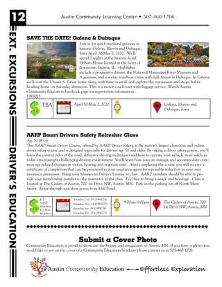 12
EXT.EXCURSIONSDRIVER’SEDUCATION
Austin Community Learning Center • 507-460-1706
Austin Community Education Effortless Exploration
SAVE THE DATE! Galena & Dubuque
Join us for quick weekend getaway to
historic Galena, Illinois and Dubuque,
Iowa April 30-May 2, 2020. We’ll
spend 2 nights at the historic hotel
DeSoto House located in the heart of
downtown Galena, IL. Highlights
include a progressive dinner, the National Mississippi River Museum and
Aquarium, and a scenic riverboat cruise with full dinner in Dubuque. In Galena
we’ll visit the Ulysses S. Grant home along with time to stroll and explore the restaurants and shops before
heading home on Saturday afternoon. This is a motor coach tour with luggage service. Watch Austin
Community Education Facebook page for registration information.
19F8023
AARP Smart Drivers Safety Refresher Class
Age 50 & Up
The AARP Smart Driver Course, offered by AARP Driver Safety, is the nation’s largest classroom and online
driver safety course and is designed especially for drivers age 50 and older. By taking a driver safety course, you'll
learn the current rules of the road, defensive driving techniques and how to operate your vehicle more safely in
today's increasingly challenging driving environment. You'll learn how you can manage and accommodate com-
mon age-related changes in vision, hearing and reaction time. After completing the course you will receive a
certificate of completion that can be presented to your insurance agent for a possible reduction in your auto
insurance premiums. Bring your Minnesota Driver's License to class. AARP members should be able to pro-
vide your membership number to the instructor at the class. Feel free to bring a snack and beverage. Class is
located at The Cedars of Austin, 700 1st Drive NW, Austin, MN. Park in the parking lot off North Main
Street. Enter through east door across from Mill Pond.
April 30-May 2, 2020 Galena, Illinois and
Dubuque, Iowa
TBA
Saturday, Oct. 19 (19F8024)
Saturday, Nov. 16 (19F8025)
Saturday, Jan. 18 (19F8026)
Saturday, Feb. 15 (19F8027)
The Cedars of Austin, 700
1st Drive NW, Austin, MN
9:00am-1:00pm
$17
AARP
Members/
$22 Non-
Members
Submit a Cover Photo
Community Education is proud to showcase the beauty and uniqueness of Austin, MN. If you have a photo you
would like to see on the cover of a Community Education brochure please contact us at 507-460-1706
uuuuuuuuuuuuuuuuuuuuuuuuuuuuuuuuuuuuuuuuuuuuuuuuuuuuu
 