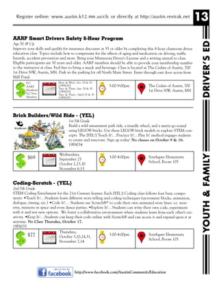 13Register online: www.austin.k12.mn.us/clc or directly at http://austin.revtrak.net
YOUTH&FAMILYDRIVER’SED
http://www.facebook.com/AustinCommunityEducation
AARP Smart Drivers Safety 8-Hour Program
Age 50 & Up
Improve your skills and qualify for insurance discounts at 55 or older by completing this 8-hour classroom driver
education class. Topics include how to compensate for the effects of aging and medication on driving, traffic
hazards, accident prevention and more. Bring your Minnesota Driver's License and a writing utensil to class.
Eligible participants are 50 years and older. AARP members should be able to provide your membership number
to the instructor at class. Feel free to bring a snack and beverage. Class is located at The Cedars of Austin, 700
1st Drive NW, Austin, MN. Park in the parking lot off North Main Street. Enter through east door across from
Mill Pond.
Brick Builders/Wild Ride - {YEL}
1st-5th Grade
Build a wild amusement park ride, a trundle wheel, and a merry-go-round
using LEGO® bricks. Use these LEGO® brick models to explore STEM con-
cepts. The {YEL!} Teach It!…Practice It!…Play It! method engages students
to create and innovate. Sign up today! No classes on October 9 & 16.
19F8034
Coding-Scratch - {YEL}
2nd-5th Grade
STEM Coding Enrichment for the 21st Century learner. Each {YEL!} Coding class follows four basic compo-
nents: •Teach It!…Students learn different story-telling and coding techniques (movement blocks, animation,
dialogue, timing, etc.) •Code It!… Students use Scratch®* to code their own animated story lines: i.e. west-
erns, missions in space and even dance parties. •Explore It!…Students can write their own code, experiment
with it and test new options. We foster a collaborative environment where students learn from each other’s cre-
ativity. •Keep It!…Students can keep their code online with Scratch® and can access it and expand upon it at
anytime. No Class Thursday, October 17.
19F8035
Mon. & Wed., Oct. 28 & 30
(19F8028)
Tues. & Thurs., Jan. 28 & 30
(19F8029)
Tues. & Thurs., April 28 & 30
(19F8030)
The Cedars of Austin, 700
1st Drive NW, Austin, MN
5:00-9:00pm
$17
AARP
Members/
$22 Non-
Members
Wednesdays,
September 25
October 2,23,30
November 6,13
Southgate Elementary
School, Room 105
3:00-4:00pm$69
Thursdays,
October 3,10,24,31,
November 7,14
Southgate Elementary
School, Room 105
3:00-4:00pm$77
 