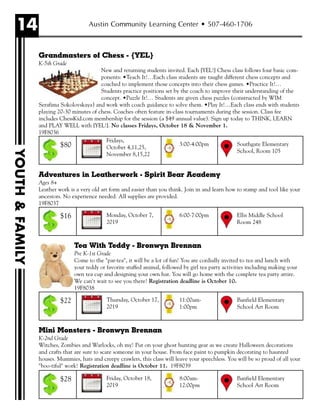 14 Austin Community Learning Center • 507-460-1706
YOUTH&FAMILY
Grandmasters of Chess - {YEL}
K-5th Grade
New and returning students invited. Each {YEL!} Chess class follows four basic com-
ponents: •Teach It!…Each class students are taught different chess concepts and
coached to implement those concepts into their chess games. •Practice It!…
Students practice positions set by the coach to improve their understanding of the
concept. •Puzzle It!… Students are given chess puzzles (constructed by WIM
Serafima Sokolovskaya) and work with coach guidance to solve them. •Play It!…Each class ends with students
playing 20-30 minutes of chess. Coaches often feature in-class tournaments during the session. Class fee
includes ChessKid.com membership for the session (a $49 annual value). Sign up today to THINK, LEARN
and PLAY WELL with {YEL!}. No classes Fridays, October 18 & November 1.
19F8036
Adventures in Leatherwork - Spirit Bear Academy
Ages 8+
Leather work is a very old art form and easier than you think. Join in and learn how to stamp and tool like your
ancestors. No experience needed. All supplies are provided.
19F8037
Tea With Teddy - Bronwyn Brennan
Pre K-1st Grade
Come to the "par-tea", it will be a lot of fun! You are cordially invited to tea and lunch with
your teddy or favorite stuffed animal, followed by girl tea party activities including making your
own tea cup and designing your own hat. You will go home with the complete tea party attire.
We can't wait to see you there! Registration deadline is October 10.
19F8038
Mini Monsters - Bronwyn Brennan
K-2nd Grade
Witches, Zombies and Warlocks, oh my! Put on your ghost hunting gear as we create Halloween decorations
and crafts that are sure to scare someone in your house. From face paint to pumpkin decorating to haunted
houses. Mummies, hats and creepy crawlers, this class will leave your speechless. You will be so proud of all your
"boo-tiful" work! Registration deadline is October 11. 19F8039
Fridays,
October 4,11,25,
November 8,15,22
Southgate Elementary
School, Room 105
3:00-4:00pm$80
Monday, October 7,
2019
Ellis Middle School
Room 248
6:00-7:00pm$16
Thursday, October 17,
2019
Banfield Elementary
School Art Room
11:00am-
1:00pm
$22
Friday, October 18,
2019
Banfield Elementary
School Art Room
8:00am-
12:00pm
$28
 
