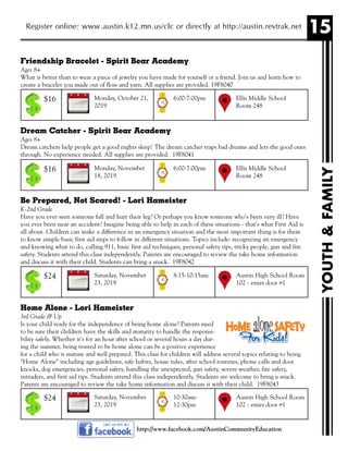 15
YOUTH&FAMILY
Register online: www.austin.k12.mn.us/clc or directly at http://austin.revtrak.net
Friendship Bracelet - Spirit Bear Academy
Ages 8+
What is better than to wear a piece of jewelry you have made for yourself or a friend. Join us and learn how to
create a bracelet you made out of floss and yarn. All supplies are provided. 19F8040
Dream Catcher - Spirit Bear Academy
Ages 8+
Dream catchers help people get a good nights sleep! The dream catcher traps bad dreams and lets the good ones
through. No experience needed. All supplies are provided. 19F8041
Be Prepared, Not Scared! - Lori Hameister
K-2nd Grade
Have you ever seen someone fall and hurt their leg? Or perhaps you know someone who's been very ill? Have
you ever been near an accident? Imagine being able to help in each of these situations - that's what First Aid is
all about. Children can make a difference in an emergency situation and the most important thing is for them
to know simple basic first aid steps to follow in different situations. Topics include: recognizing an emergency
and knowing what to do, calling 911, basic first aid techniques, personal safety tips, tricky people, gun and fire
safety. Students attend this class independently. Parents are encouraged to review the take home information
and discuss it with their child. Students can bring a snack. 19F8042
Home Alone - Lori Hameister
3rd Grade & Up
Is your child ready for the independence of being home alone? Parents need
to be sure their children have the skills and maturity to handle the responsi-
bility safely. Whether it's for an hour after school or several hours a day dur-
ing the summer, being trusted to be home alone can be a positive experience
for a child who is mature and well prepared. This class for children will address several topics relating to being
"Home Alone" including age guidelines, safe habits, house rules, after school routines, phone calls and door
knocks, dog emergencies, personal safety, handling the unexpected, gun safety, severe weather, fire safety,
intruders, and first aid tips. Students attend this class independently. Students are welcome to bring a snack.
Parents are encouraged to review the take home information and discuss it with their child. 19F8043
Monday, October 21,
2019
Ellis Middle School
Room 248
6:00-7:00pm$16
Monday, November
18, 2019
Ellis Middle School
Room 248
6:00-7:00pm$16
Saturday, November
23, 2019
Austin High School Room
102 - enter door #1
8:15-10:15am$24
http://www.facebook.com/AustinCommunityEducation
Saturday, November
23, 2019
Austin High School Room
102 - enter door #1
10:30am-
12:30pm
$24
 