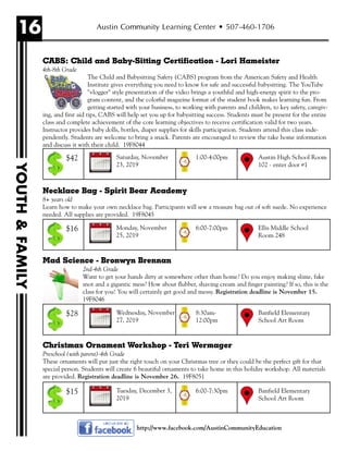 16
YOUTH&FAMILY
Austin Community Learning Center • 507-460-1706
CABS: Child and Baby-Sitting Certification - Lori Hameister
4th-8th Grade
The Child and Babysitting Safety (CABS) program from the American Safety and Health
Institute gives everything you need to know for safe and successful babysitting. The YouTube
"vlogger" style presentation of the video brings a youthful and high-energy spirit to the pro-
gram content, and the colorful magazine format of the student book makes learning fun. From
getting started with your business, to working with parents and children, to key safety, caregiv-
ing, and first aid tips, CABS will help set you up for babysitting success. Students must be present for the entire
class and complete achievement of the core learning objectives to receive certification valid for two years.
Instructor provides baby dolls, bottles, diaper supplies for skills participation. Students attend this class inde-
pendently. Students are welcome to bring a snack. Parents are encouraged to review the take home information
and discuss it with their child. 19F8044
Necklace Bag - Spirit Bear Academy
8+ years old
Learn how to make your own necklace bag. Participants will sew a treasure bag out of soft suede. No experience
needed. All supplies are provided. 19F8045
Mad Science - Bronwyn Brennan
2nd-4th Grade
Want to get your hands dirty at somewhere other than home? Do you enjoy making slime, fake
snot and a gigantic mess? How about flubber, shaving cream and finger painting? If so, this is the
class for you! You will certainly get good and messy. Registration deadline is November 15.
19F8046
Christmas Ornament Workshop - Teri Wermager
Preschool (with parent)-4th Grade
These ornaments will put just the right touch on your Christmas tree or they could be the perfect gift for that
special person. Students will create 6 beautiful ornaments to take home in this holiday workshop. All materials
are provided. Registration deadline is November 26. 19F8051
Saturday, November
23, 2019
Austin High School Room
102 - enter door #1
1:00-4:00pm$42
Monday, November
25, 2019
Ellis Middle School
Room 248
6:00-7:00pm$16
Wednesday, November
27, 2019
Banfield Elementary
School Art Room
8:30am-
12:00pm
$28
Tuesday, December 3,
2019
Banfield Elementary
School Art Room
6:00-7:30pm$15
http://www.facebook.com/AustinCommunityEducation
 