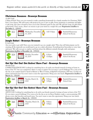17Register online: www.austin.k12.mn.us/clc or directly at http://austin.revtrak.net
YOUTH&FAMILY
Christmas Bonanza - Bronwyn Brennan
1st-4th Grade
Calling all kids! Have you ever wanted to make something homemade for a family member for Christmas? Well
here's your chance! We will create craft projects for you to give as gifts. From ornaments to paintings and lights
to gift wrap, this class is bound to have you in the Christmas spirit by the end! We will also wrap our gifts before
going home! Don't worry...there's no reason to get your tinsel in a tangle this year! Registration deadline is
December 2. 19F8047
Jungle Safari - Bronwyn Brennan
K-2nd Grade
Are you ready to get wild? Have you ever wanted to go on a jungle safari? This class will help prepare you by
creating all the materials you would need to go on a safari adventure. Everything from binoculars to vests, hats
and more! We will even get to explore and learn about the different animals through crafts and games.
Registration deadline is December 18. 19F8048
Get Up! Get Out! Get Active! Have Fun! - Bronwyn Brennan
4th-6th Grade
GAME/CHALLENGE DAY. Looking for something fun to do with your friends instead of sitting at home in
front of the TV? Are you competitive when it comes to games? Do you enjoy a good challenge? If so, join us for
the day as we compete head to head in Minute to Win it Games, dodgeball tournaments, DIY hats, wooden air-
planes and much more You won't want to miss this opportunity! Bring your own lunch. Registration deadline is
March 13. 19F8049
Get Up! Get Out! Get Active! Have Fun! - Bronwyn Brennan
4th-6th Grade
ARTSY DAY. Looking for something fun to do with your friends instead of sitting at home in front of the TV?
Do you enjoy a good challenge? If so, join us for the day as we tie fleece blankets, make a canvas painting, DIY
phone cover, slap bracelets and much more. You won't want to miss this opportunity! Bring your own lunch.
Registration deadline is March 16. 19F8050
Wednesday, December
11, 2019
Banfield Elementary
School Art Room
3:00-5:30pm$22
Monday, December
30, 2019
Banfield Elementary
School Art Room
8:30am-
12:00pm
$28
Tuesday, March 24,
2020
Banfield Elementary
School Gym
9:00am-
3:00pm
$48
Thursday, March 26,
2020
Banfield Elementary
School Art Room
9:00am-
3:00pm
$48
Austin Community Education Effortless Exploration
 