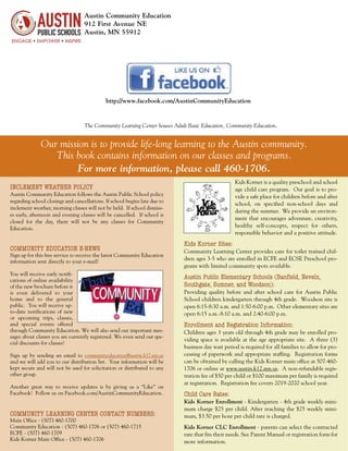 Austin Community Education
912 First Avenue NE
Austin, MN 55912
INCLEMENT WEATHER POLICY
Austin Community Education follows the Austin Public School policy
regarding school closings and cancellations. If school begins late due to
inclement weather, morning classes will not be held. If school dismiss-
es early, afternoon and evening classes will be cancelled. If school is
closed for the day, there will not be any classes for Community
Education.
COMMUNITY EDUCATION E-NEWS
Sign up for this free service to receive the latest Community Education
information sent directly to your e-mail!
You will receive early notifi-
cations of online availability
of the new brochure before it
is even delivered to your
home and to the general
public. You will receive up-
to-date notifications of new
or upcoming trips, classes,
and special events offered
through Community Education. We will also send out important mes-
sages about classes you are currently registered. We even send out spe-
cial discounts for classes!
Sign up by sending an email to communityeducation@austin.k12.mn.us
and we will add you to our distribution list. Your information will be
kept secure and will not be used for solicitation or distributed to any
other group.
Another great way to receive updates is by giving us a “Like” on
Facebook! Follow us on Facebook.com/AustinCommunityEducation.
COMMUNITY LEARNING CENTER CONTACT NUMBERS:
Main Office - (507) 460-1700
Community Education - (507) 460-1706 or (507) 460-1715
ECFE - (507) 460-1709
Kids Korner Main Office - (507) 460-1706
Our mission is to provide life-long learning to the Austin community.
This book contains information on our classes and programs.
For more information, please call 460-1706.
The Community Learning Center houses Adult Basic Education, Community Education,
http://www.facebook.com/AustinCommunityEducation
Kids Korner is a quality preschool and school
age child care program. Our goal is to pro-
vide a safe place for children before and after
school, on specified non-school days and
during the summer. We provide an environ-
ment that encourages adventure, creativity,
healthy self-concepts, respect for others,
responsible behavior and a positive attitude.
Kids Korner Sites:
Community Learning Center provides care for toilet trained chil-
dren ages 3-5 who are enrolled in ECFE and ECSE Preschool pro-
grams with limited community spots available.
Austin Public Elementary Schools (Banfield, Neveln,
Southgate, Sumner, and Woodson):
Providing quality before and after school care for Austin Public
School children kindergarten through 4th grade. Woodson site is
open 6:15-8:30 a.m. and 1:50-6:00 p.m. Other elementary sites are
open 6:15 a.m.-8:10 a.m. and 2:40-6:00 p.m.
Enrollment and Registration Information:
Children ages 3 years old through 4th grade may be enrolled pro-
viding space is available at the age appropriate site. A three (3)
business day wait period is required for all families to allow for pro-
cessing of paperwork and appropriate staffing. Registration forms
can be obtained by calling the Kids Korner main office at 507-460-
1706 or online at www.austin.k12.mn.us. A non-refundable regis-
tration fee of $50 per child or $100 maximum per family is required
at registration. Registration fee covers 2019-2020 school year.
Child Care Rates:
Kids Korner Enrollment - Kindergarten - 4th grade weekly mini-
mum charge $25 per child. After reaching the $25 weekly mini-
mum, $3.50 per hour per child rate is charged.
Kids Korner CLC Enrollment - parents can select the contracted
rate that fits their needs. See Parent Manual or registration form for
more information.
 