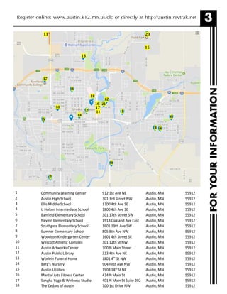 3
FORYOURINFORMATION
Register online: www.austin.k12.mn.us/clc or directly at http://austin.revtrak.net
1 Community Learning Center 912 1st Ave NE Austin, MN 55912
2 Austin High School 301 3rd Street NW Austin, MN 55912
3 Ellis Middle School 1700 4th Ave SE Austin, MN 55912
4 IJ Holton Intermediate School 1800 4th Ave SE Austin, MN 55912
5 Banfield Elementary School 301 17th Street SW Austin, MN 55912
6 Neveln Elementary School 1918 Oakland Ave East Austin, MN 55912
7 Southgate Elementary School 1601 19th Ave SW Austin, MN 55912
8 Sumner Elementary School 805 8th Ave NW Austin, MN 55912
9 Woodson Kindergarten Center 1601 4th Street SE Austin, MN 55912
10 Wescott Athletic Complex 301 12th St NW Austin, MN 55912
11 Austin Artworks Center 300 N Main Street Austin, MN 55912
12 Austin Public Library 323 4th Ave NE Austin, MN 55912
13 Worlein Funeral Home 1801 4th
St NW Austin, MN 55912
14 Berg's Nursery 904 First Ave NW Austin, MN 55912
15 Austin Utilities 1908 14th
St NE Austin, MN 55912
16 Martial Arts Fitness Center 424 N Main St Austin, MN 55912
21
20
8
17
13
6
43
2
9
5
10
0
18
11
14
1
12
7
13
17
15
16
17 Sangha Yoga & Wellness Studio 401 N Main St Suite 202 Austin, MN 55912
18 The Cedars of Austin 700 1st Drive NW Austin, MN 55912
 