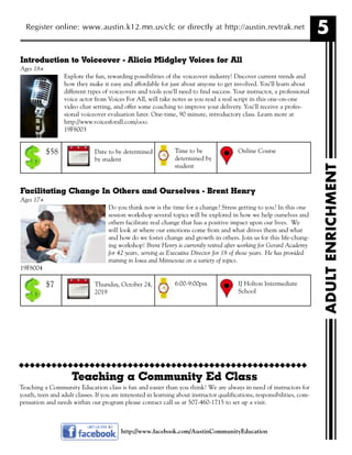 5
ADULTENRICHMENT
Register online: www.austin.k12.mn.us/clc or directly at http://austin.revtrak.net
Introduction to Voiceover - Alicia Midgley Voices for All
Ages 18+
Explore the fun, rewarding possibilities of the voiceover industry! Discover current trends and
how they make it easy and affordable for just about anyone to get involved. You'll learn about
different types of voiceovers and tools you'll need to find success. Your instructor, a professional
voice actor from Voices For All, will take notes as you read a real script in this one-on-one
video chat setting, and offer some coaching to improve your delivery. You'll receive a profes-
sional voiceover evaluation later. One-time, 90 minute, introductory class. Learn more at
http://www.voicesforall.com/ooo.
19F8003
Facilitating Change In Others and Ourselves - Brent Henry
Ages 17+
Do you think now is the time for a change? Stress getting to you? In this one
session workshop several topics will be explored in how we help ourselves and
others facilitate real change that has a positive impact upon our lives. We
will look at where our emotions come from and what drives them and what
and how do we foster change and growth in others. Join us for this life-chang-
ing workshop! Brent Henry is currently retired after working for Gerard Academy
for 42 years, serving as Executive Director for 18 of those years. He has provided
training in Iowa and Minnesota on a variety of topics.
19F8004
http://www.facebook.com/AustinCommunityEducation
Date to be determined
by student
Online CourseTime to be
determined by
student
$58
Thursday, October 24,
2019
IJ Holton Intermediate
School
6:00-9:00pm$7
uuuuuuuuuuuuuuuuuuuuuuuuuuuuuuuuuuuuuuuuuuuuuuuuuuuuu
Teaching a Community Ed Class
Teaching a Community Education class is fun and easier than you think! We are always in need of instructors for
youth, teen and adult classes. If you are interested in learning about instructor qualifications, responsibilities, com-
pensation and needs within our program please contact call us at 507-460-1715 to set up a visit.
 