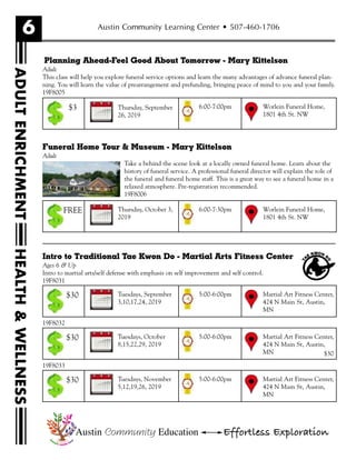 6
HEALTH&WELLNESS
Austin Community Learning Center • 507-460-1706
Planning Ahead-Feel Good About Tomorrow - Mary Kittelson
Adult
This class will help you explore funeral service options and learn the many advantages of advance funeral plan-
ning. You will learn the value of prearrangement and prefunding, bringing peace of mind to you and your family.
19F8005
Funeral Home Tour & Museum - Mary Kittelson
Adult
Take a behind the scene look at a locally owned funeral home. Learn about the
history of funeral service. A professional funeral director will explain the role of
the funeral and funeral home staff. This is a great way to see a funeral home in a
relaxed atmosphere. Pre-registration recommended.
19F8006
Intro to Traditional Tae Kwon Do - Martial Arts Fitness Center
Ages 6 & Up
Intro to martial arts/self defense with emphasis on self improvement and self control.
19F8031
19F8032
$30
19F8033
Austin Community Education Effortless Exploration
Thursday, October 3,
2019
Worlein Funeral Home,
1801 4th St. NW
6:00-7:30pmFREE
Tuesdays, September
3,10,17,24, 2019
Martial Art Fitness Center,
424 N Main St, Austin,
MN
5:00-6:00pm$30
Tuesdays, October
8,15,22,29, 2019
Martial Art Fitness Center,
424 N Main St, Austin,
MN
5:00-6:00pm$30
Tuesdays, November
5,12,19,26, 2019
Martial Art Fitness Center,
424 N Main St, Austin,
MN
5:00-6:00pm$30
ADULTENRICHMENT
Thursday, September
26, 2019
Worlein Funeral Home,
1801 4th St. NW
6:00-7:00pm$3
 