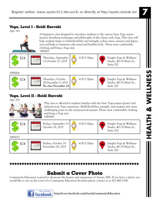 7Register online: www.austin.k12.mn.us/clc or directly at http://austin.revtrak.net
Yoga, Level I - Heidi Harrabi
Ages 16+
A beginner's class designed to introduce students to the various basic Yoga asanas
(poses), breathing techniques and philosophy of this classic style Yoga. This class will
help students begin to build flexibility and strength, reduce stress, anxiety and depres-
sion and help to maintain calm mind and healthy body. Please wear comfortable
clothing and bring a Yoga mat.
19F8007
19F8008
Yoga, Level II - Heidi Harrabi
Ages 16+
This class is offered for students familiar with the basic Yoga asanas (poses) and
with previous Yoga experience. Build flexibility, strength, and progress into more
challenging poses in safe and practical manner. Please wear comfortable clothing
and bring a Yoga mat.
19F8009
19F8010
http://www.facebook.com/AustinCommunityEducation
HEALTH&WELLNESS
Thursdays, September
12-October 17, 2019
Sangha Yoga & Wellness
Studio, 401 N Main St.,
Suite 202
4:30-5:30pm$24
Thursdays, October
24-December 5, 2019
No class November 28
Sangha Yoga & Wellness
Studio, 401 N Main St.,
Suite 202
4:30-5:30pm$24
Fridays, September 13-
October 18, 2019
Sangha Yoga & Wellness
Studio, 401 N Main St.,
Suite 202
4:30-5:30pm$24
Fridays, October 25-
November 29, 2019
Sangha Yoga & Wellness
Studio, 401 N Main St.,
Suite 202
4:30-5:30pm$24
Submit a Cover Photo
Community Education is proud to showcase the beauty and uniqueness of Austin, MN. If you have a photo you
would like to see on the cover of a Community Education brochure please contact us at 507-460-1706
uuuuuuuuuuuuuuuuuuuuuuuuuuuuuuuuuuuuuuuuuuuuuuuuuuuuu
 