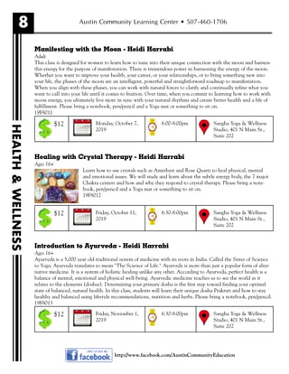 8
HEALTH&WELLNESS
Austin Community Learning Center • 507-460-1706
Manifesting with the Moon - Heidi Harrabi
Adult
This class is designed for women to learn how to tune into their unique connection with the moon and harness
this energy for the purpose of manifestation. There is tremendous power in harnessing the energy of the moon.
Whether you want to improve your health, your career, or your relationships, or to bring something new into
your life, the phases of the moon are an intelligent, powerful and straightforward roadmap to manifestation.
When you align with these phases, you can work with natural forces to clarify and continually refine what you
want to call into your life until it comes to fruition. Over time, when you commit to learning how to work with
moon energy, you ultimately live more in sync with your natural rhythms and create better health and a life of
fulfillment. Please bring a notebook, pen/pencil and a Yoga mat or something to sit on.
19F8011
Healing with Crystal Therapy - Heidi Harrabi
Ages 16+
Learn how to use crystals such as Amethyst and Rose Quartz to heal physical, mental
and emotional issues. We will study and learn about the subtle energy body, the 7 major
Chakra centers and how and why they respond to crystal therapy. Please bring a note-
book, pen/pencil and a Yoga mat or something to sit on.
19F8012
Introduction to Ayurveda - Heidi Harrabi
Ages 16+
Ayurveda is a 5,000 year old traditional system of medicine with its roots in India. Called the Sister of Science
to Yoga, Ayurveda translates to mean "The Science of Life." Ayurveda is more than just a popular form of alter-
native medicine. It is a system of holistic healing unlike any other. According to Ayurveda, perfect health is a
balance of mental, emotional and physical well-being. Ayurvedic medicine teaches us to see the world as it
relates to the elements (doshas). Determining your primary dosha is the first step toward finding your optimal
state of balanced, natural health. In this class, students will learn their unique dosha Prakruti and how to stay
healthy and balanced using lifestyle recommendations, nutrition and herbs. Please bring a notebook, pen/pencil.
19F8013
Monday, October 7,
2019
Sangha Yoga & Wellness
Studio, 401 N Main St.,
Suite 202
6:00-8:00pm$12
Friday, October 11,
2019
Sangha Yoga & Wellness
Studio, 401 N Main St.,
Suite 202
6:30-8:00pm$12
Friday, November 1,
2019
Sangha Yoga & Wellness
Studio, 401 N Main St.,
Suite 202
6:30-8:00pm$12
http://www.facebook.com/AustinCommunityEducation
 