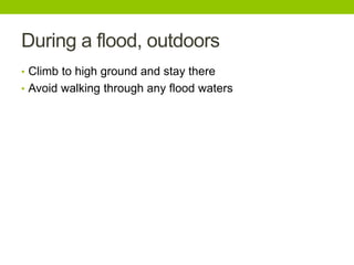 During a flood, outdoors
• Climb to high ground and stay there
• Avoid walking through any flood waters
 