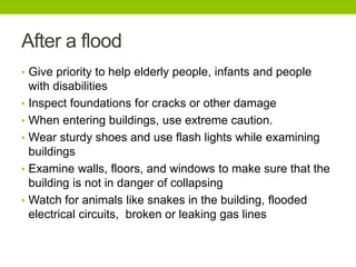 After a flood
• Give priority to help elderly people, infants and people
with disabilities
• Inspect foundations for cracks or other damage
• When entering buildings, use extreme caution.
• Wear sturdy shoes and use flash lights while examining
buildings
• Examine walls, floors, and windows to make sure that the
building is not in danger of collapsing
• Watch for animals like snakes in the building, flooded
electrical circuits, broken or leaking gas lines
 
