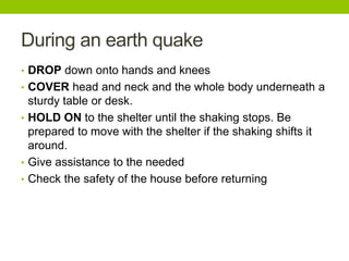 During an earth quake
• DROP down onto hands and knees
• COVER head and neck and the whole body underneath a
sturdy table or desk.
• HOLD ON to the shelter until the shaking stops. Be
prepared to move with the shelter if the shaking shifts it
around.
• Give assistance to the needed
• Check the safety of the house before returning
 