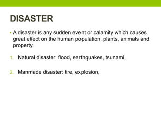 DISASTER
• A disaster is any sudden event or calamity which causes
great effect on the human population, plants, animals and
property.
1. Natural disaster: flood, earthquakes, tsunami,
2. Manmade disaster: fire, explosion,
 