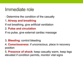 Immediate role
• Determine the condition of the casualty
1. Airway and breathing
If not breathing, give artificial ventilation
2. Pulse and circulation
If no pulse, give external cardiac massage
3. Bleeding: control bleeding
4. Consciousness: if unconscious, place in recovery
position
5. Presence of shock: keep casualty warm, keep legs
elevated if condition permits, monitor vital signs
 