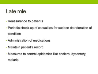 Late role
• Reassurance to patients
• Periodic check up of casualties for sudden deterioration of
condition
• Administration of medications
• Maintain patient’s record
• Measures to control epidemics like cholera, dysentery,
malaria
 